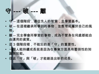 守 --- 破 --- 離 守 -- 這個階段，遵從先人的智慧，並學習基本。 破 -- 在這裡繼承所學到的事物，並整理成屬於自己的風格。 離 -- 完全學會所學習的事物，成為不管身在何處都能自由運用的資質。 這 3 個階段裡，不能忘的是「守」的重要性。 一個人能持續成長就是因為在專業方面具有壓倒性的知識與技能。 往返「守」與「破」才能創造出新的成長。 