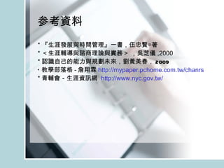 参考資料 * 『生涯發展與時間管理』一書，伍忠賢◎著 * ＜生涯輔導與諮商理論與實務＞  ， 吳芝儀 ,2000 * 認識自己的能力與規劃未來， 劉黃美春 ， 2009 * 教學部落格 - 詹翔霖 http://mypaper.pchome.com.tw/chanrs * 青輔會－生涯資訊網  http:// www.nyc.gov.tw / 