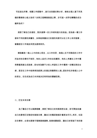 可從過去所學、相關工作經驗中，進行自我優劣勢分析，檢核出個人當下所具


備的職場核心能力為何？如果正值轉換跑道之際，亦可進一步評估轉職的成功


機率為何？



　 清楚了解自己的個性，對於選擇一份工作將有莫大的助益。因為每一種工作


都有不同的調性與屬性，如果能夠讓自己的個性特質可以在工作上有所發揮，


會讓這份工作做起來更加適得其所。



　 價值觀是一個人心中的核心信念，以工作而言，每個人在不同階段的工作中


所追求的目標均不相同，有的人追求工作的自我實現，有的人希冀在工作中獲


得尊重與建立成就感，卻也有為數不少的人希望在工作中獲得一份穩定與安全


感，甚至在工作中能夠得到經濟上的滿足與豐厚的人脈。這些存在於每個人心中


的想法，往往成為自己未來做決定時背後的關鍵因素。




二、訂定未來目標



　　為了讓自己可以築夢踏實，清楚了解自己的特質與想法後，即可開始依據


自己的夢想訂定階段性發展目標，讓自己的職涯發展計畫更加可行。然而，在設


定目標時，必須也要著手蒐集產業趨勢、就業相關資訊，讓自己針對接下來的發



                                     3
 