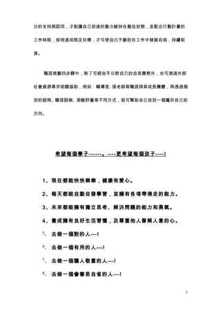 分的支持與認同，才能讓自己前進的動力維持在最佳狀態，並配合行動計畫的


工作時程，按時達成既定目標，才可使自己不斷的在工作中發展自我，持續前


進。



　　職涯規劃四步驟中，除了可經由平日對自己的自我覺察外，也可透過外部


社會資源尋求相關協助，例如：輔導室、張老師等職涯探索成長團體，再透過個


別的諮商、職涯諮詢、測驗評量等不同方式，就可幫助自己找到一個屬於自己的


方向。



　



       希望每個學子 ------ 。 ---- 更希望每個孩子 ----!




    1、現在都能快快樂樂，健康有愛心。

    2、每天都能自動自發學習，並擁有各項帶得走的能力。

    3、未來都能擁有獨立思考、解決問題的能力和勇氣。

    4、養成擁有良好生活習慣，及尊重他人善解人意的心。

    5、 去做一個對的人---!


    6、 去做一個有用的人---!


    7、 去做一個讓人敬重的人---!


    8、 去做一個會審思自省的人---!



                                            5
 