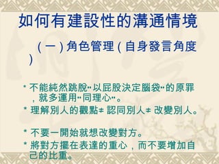 如何有建設性的溝通情境   ( 一 ) 角色管理 ( 自身發言角度 )   ＊ 不能純然跳脫”以屁股決定腦袋”的原罪，就多運用”同理心”。  ＊理解別人的觀點≠認同別人≠改變別人。  ＊不要一開始就想改變對方。  ＊將對方擺在表達的重心，而不要增加自己的比重。  