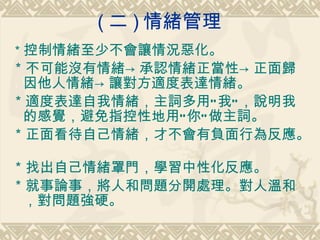 ( 二 ) 情緒管理  ＊ 控制情緒至少不會讓情況惡化。  ＊不可能沒有情緒->承認情緒正當性->正面歸因他人情緒->讓對方適度表達情緒。  ＊適度表達自我情緒，主詞多用”我”，說明我的感覺，避免指控性地用”你”做主詞。  ＊正面看待自己情緒，才不會有負面行為反應。  ＊找出自己情緒罩門，學習中性化反應。  ＊就事論事，將人和問題分開處理。對人溫和，對問題強硬。  