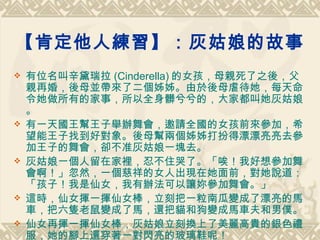 【肯定他人練習】：灰姑娘的故事   有位名叫辛黛瑞拉 (Cinderella) 的女孩，母親死了之後，父親再婚，後母並帶來了二個姊姊。由於後母虐待她，每天命令她做所有的家事，所以全身髒兮兮的，大家都叫她灰姑娘。 有一天國王幫王子舉辦舞會，邀請全國的女孩前來參加，希望能王子找到好對象。後母幫兩個姊姊打扮得漂漂亮亮去參加王子的舞會，卻不准灰姑娘一塊去。 灰姑娘一個人留在家裡，忍不住哭了。「唉！我好想參加舞會啊！」忽然，一個慈祥的女人出現在她面前，對她說道：「孩子！我是仙女，我有辦法可以讓妳參加舞會。」 這時，仙女揮一揮仙女棒，立刻把一粒南瓜變成了漂亮的馬車，把六隻老鼠變成了馬，還把貓和狗變成馬車夫和男僕。 仙女再揮一揮仙女棒，灰姑娘立刻換上了美麗高貴的銀色禮服，她的腳上還穿著一對閃亮的玻璃鞋呢！ 