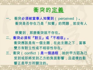 衝突的 定義   一、 衝突 必須被當事人知覺到 （ perceived ）。 衝突是否存在乃是「知覺」的問題，若沒有人  察覺到，那麼衝突就不存在。 二、 衝突必須有『對立』或『不相容』。 衝突應該是有一個主題，在此主題之下，當事 雙方有對立性或不相容性存在。 三、衝突（ conflict ） 是一個過程 ，始於甲方認為已 受到或即將受到乙方的負面影響，且這樣的影 響正是甲方所關注的。 