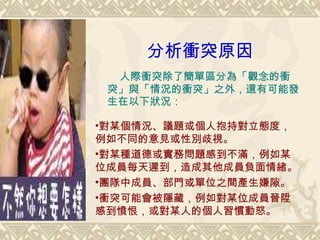 分析衝突原因 　 人際衝突除了簡單區分為 「觀念的衝突」與「情況的衝突」之外，還有可能發生在以下狀況： 對某個情況、議題或個人抱持對立態度，例如不同的意見或性別歧視。 對某種道德或實務問題感到不滿，例如某位成員每天遲到，造成其他成員負面情緒。 團隊中成員、部門或單位之間產生嫌隙。 衝突可能會被隱藏，例如對某位成員晉陞感到憤恨，或對某人的個人習慣動怒。 