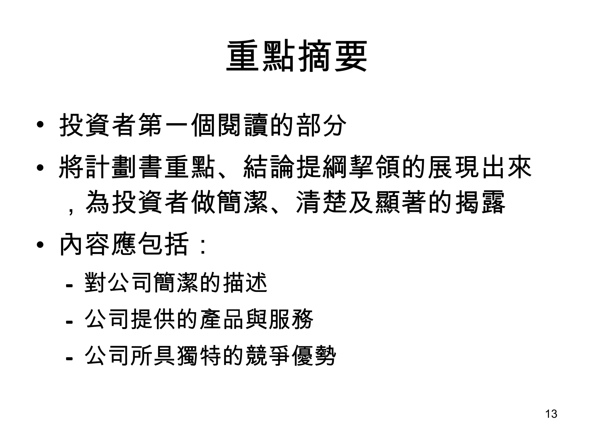 重點摘要 投資者第一個閱讀的部分 將計劃書重點、結論提綱挈領的展現出來，為投資者做簡潔、清楚及顯著的揭露   內容應包括： 對公司簡潔的描述 公司提供的產品與服務 公司所具獨特的競爭優勢 