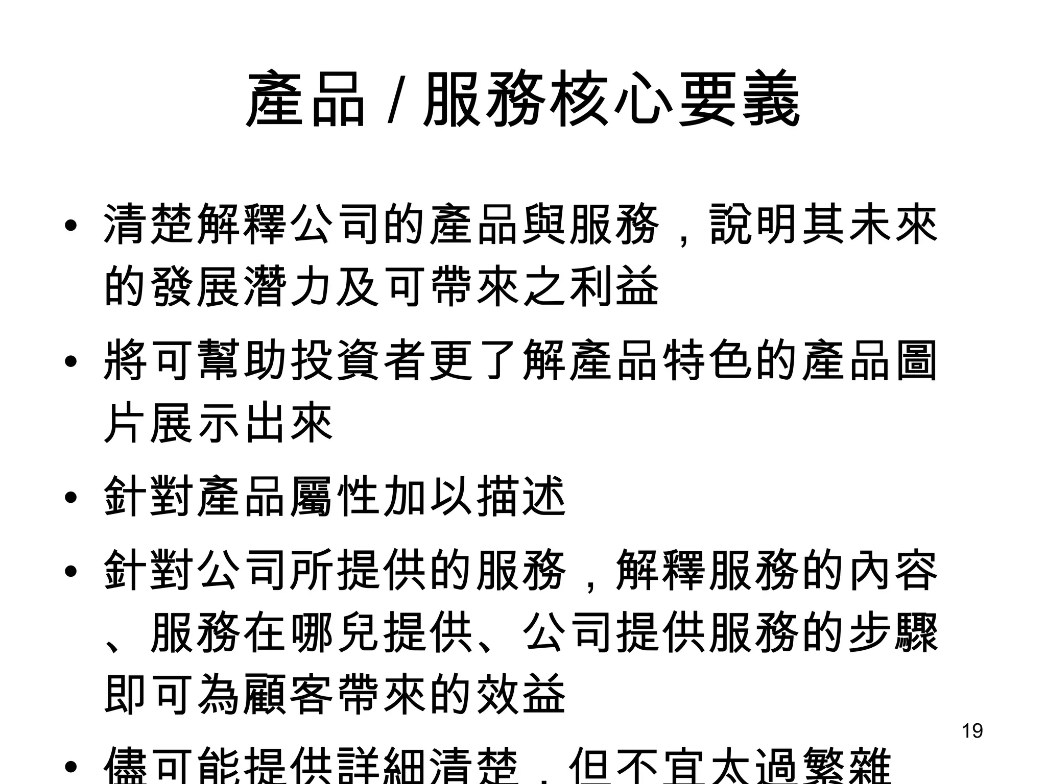 產品 / 服務核心要義 清楚解釋公司的產品與服務，說明其未來的發展潛力及可帶來之利益 將可幫助投資者更了解產品特色的產品圖片展示出來 針對產品屬性加以描述 針對公司所提供的服務，解釋服務的內容、服務在哪兒提供、公司提供服務的步驟即可為顧客帶來的效益 儘可能提供詳細清楚，但不宜太過繁雜 