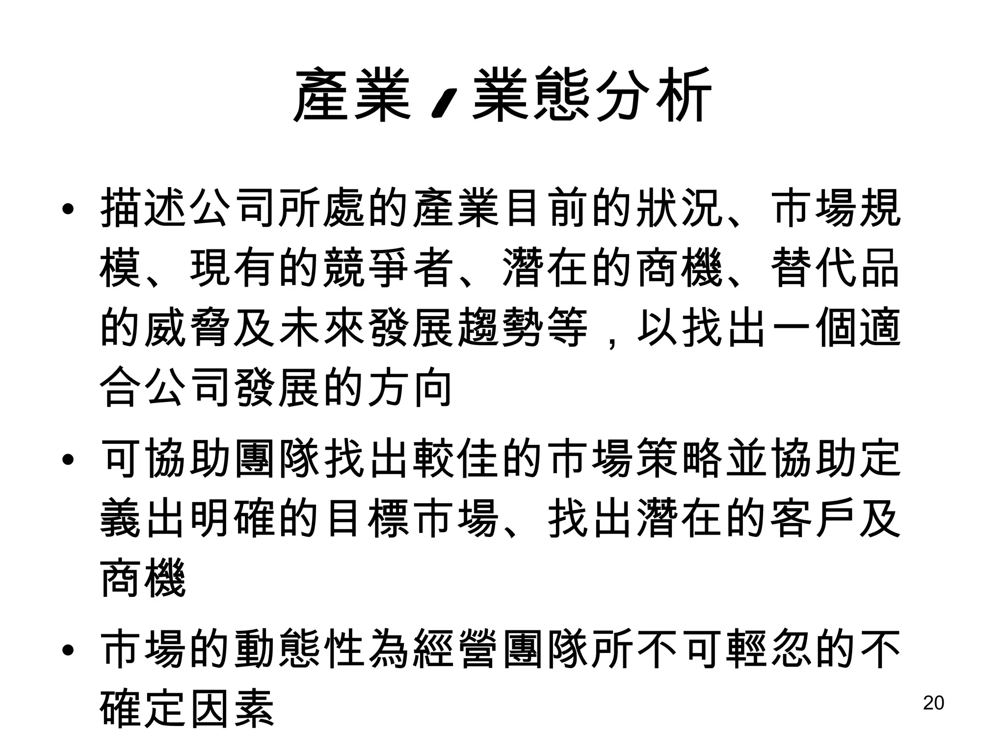 產業 / 業態分析 描述公司所處的產業目前的狀況、市場規模、現有的競爭者、潛在的商機、替代品的威脅及未來發展趨勢等，以找出一個適合公司發展的方向 可協助團隊找出較佳的市場策略並協助定義出明確的目標市場、找出潛在的客戶及商機 市場的動態性為經營團隊所不可輕忽的不確定因素 