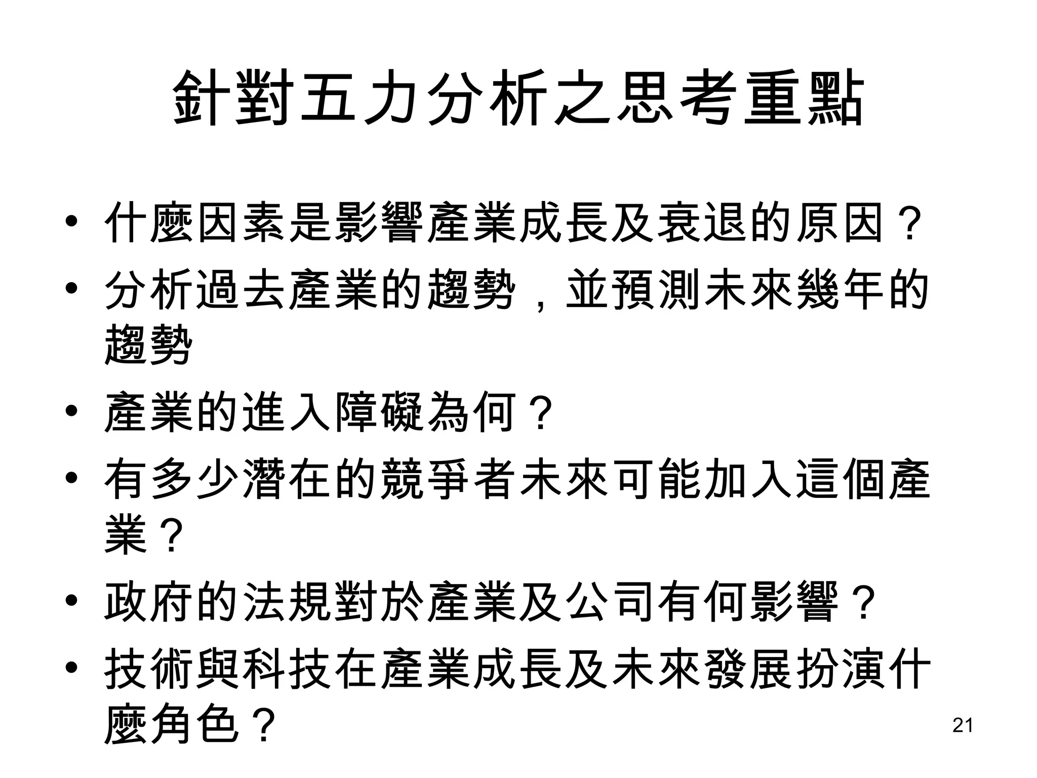 針對五力分析之思考重點 什麼因素是影響產業成長及衰退的原因？ 分析過去產業的趨勢，並預測未來幾年的趨勢 產業的進入障礙為何？ 有多少潛在的競爭者未來可能加入這個產業？ 政府的法規對於產業及公司有何影響？ 技術與科技在產業成長及未來發展扮演什麼角色？ 