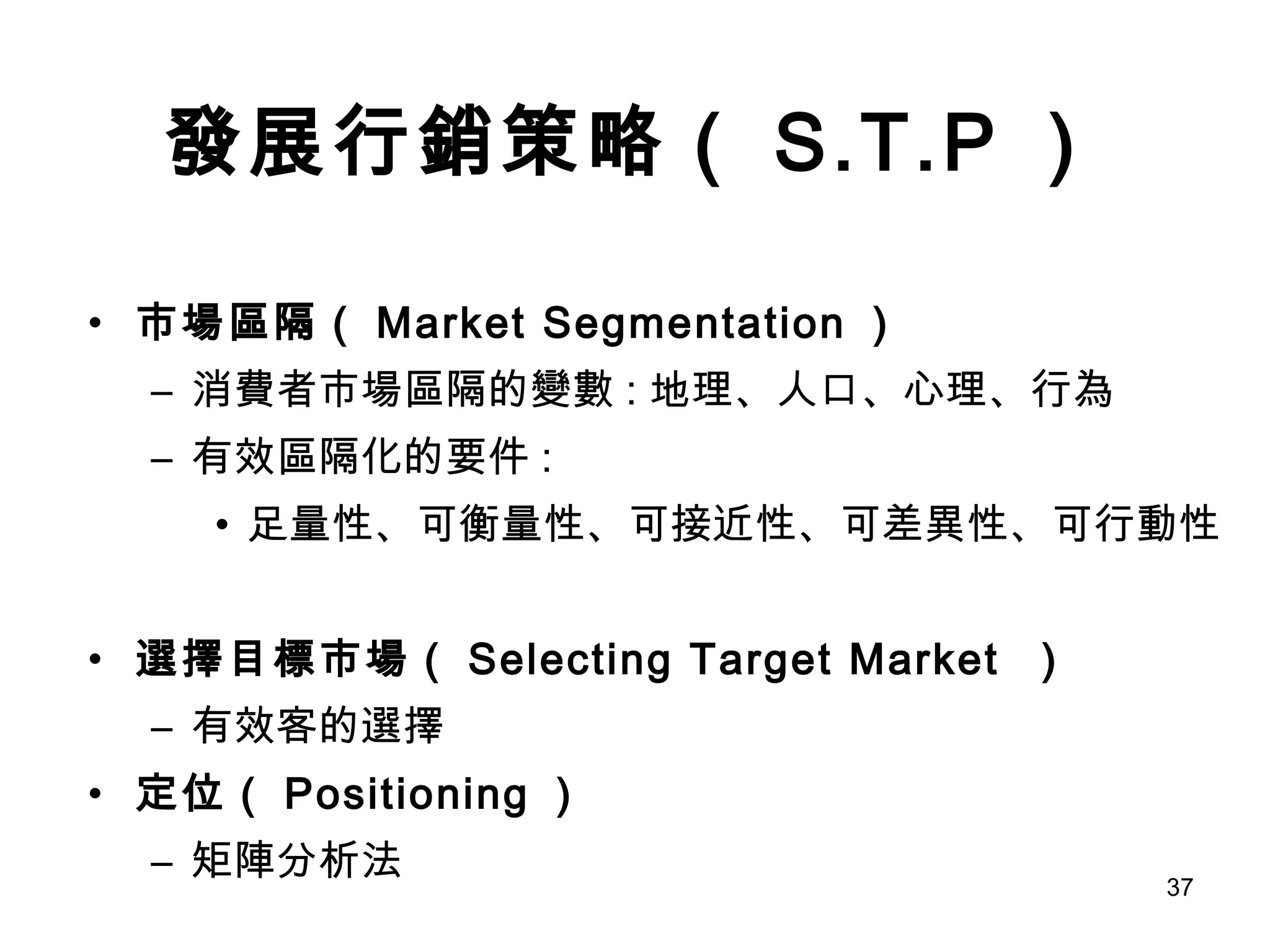 發展行銷策略（ S.T.P ） 市場區隔（ Market Segmentation ） 消費者市場區隔的變數 : 地理、人口、心理、行為 有效區隔化的要件 : 足量性、可衡量性、可接近性、可差異性、可行動性 選擇目標市場（ Selecting Target Market  ） 有效客的選擇 定位（ Positioning ） 矩陣分析法 