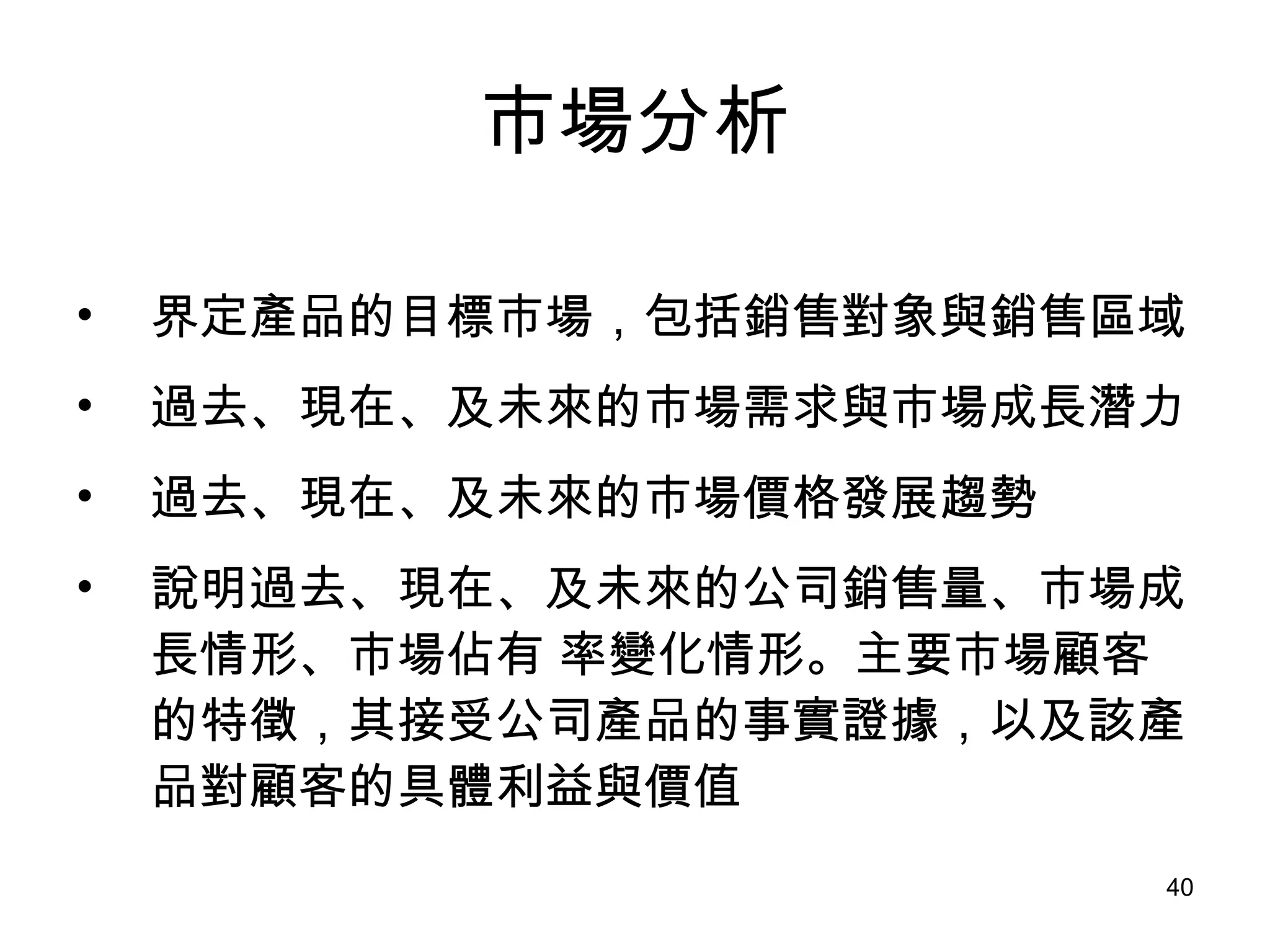 市場分析 界定產品的目標市場，包括銷售對象與銷售區域 過去、現在、及未來的市場需求與市場成長潛力 過去、現在、及未來的市場價格發展趨勢 說明過去、現在、及未來的公司銷售量、市場成長情形、市場佔有 率變化情形。主要市場顧客的特徵，其接受公司產品的事實證據，以及該產品對顧客的具體利益與價值 