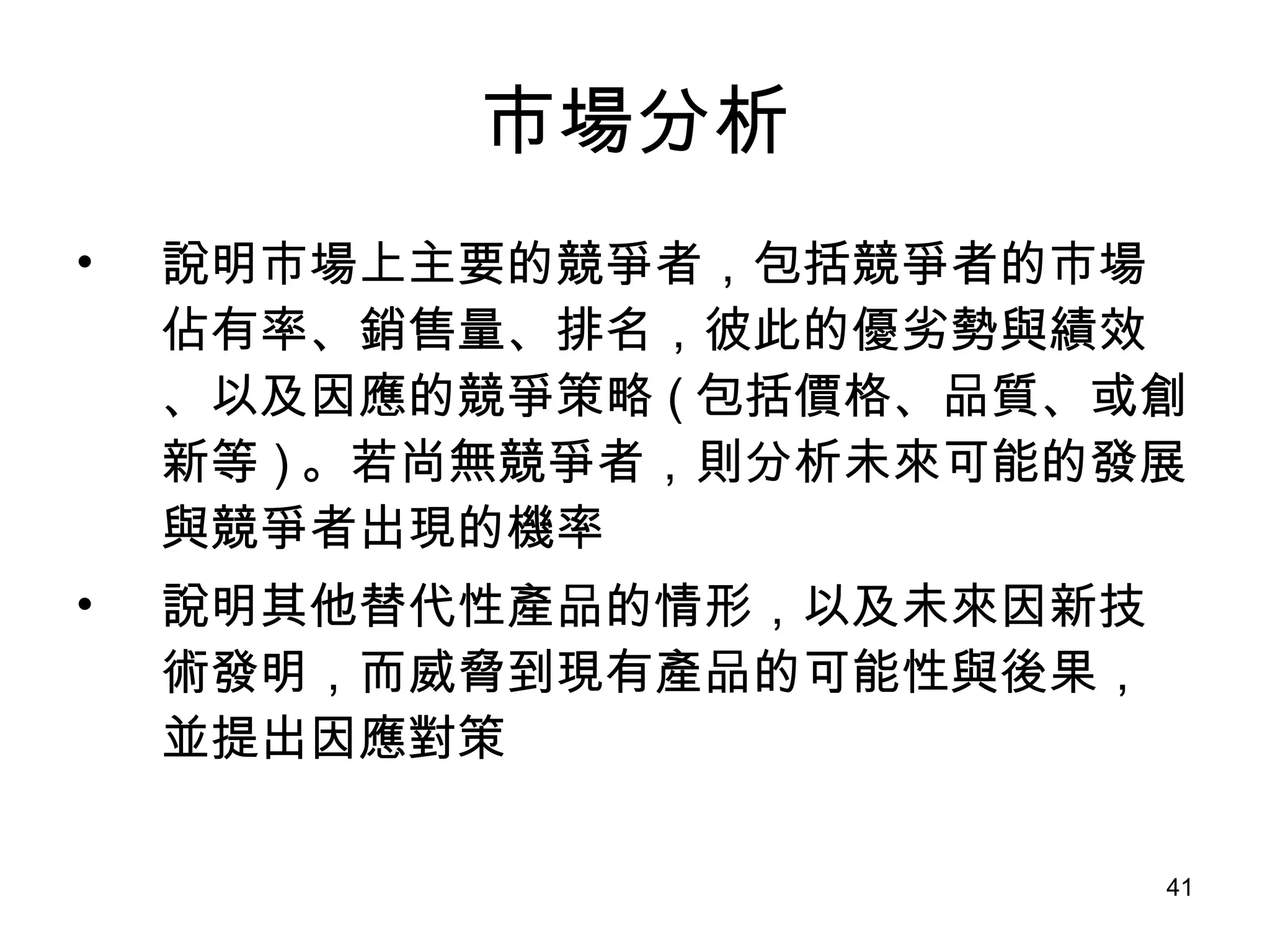 市場分析 說明市場上主要的競爭者，包括競爭者的市場佔有率、銷售量、排名，彼此的優劣勢與績效、以及因應的競爭策略 ( 包括價格、品質、或創新等 ) 。若尚無競爭者，則分析未來可能的發展與競爭者出現的機率 說明其他替代性產品的情形，以及未來因新技術發明，而威脅到現有產品的可能性與後果，並提出因應對策 