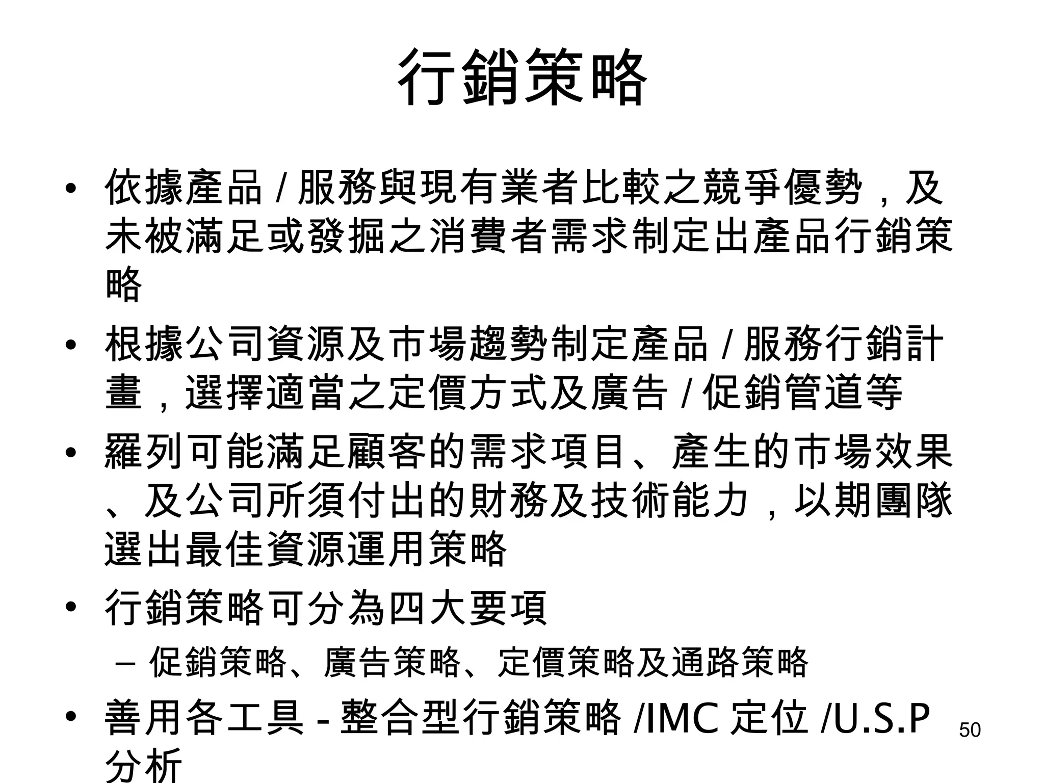 行銷策略 依據產品 / 服務與現有業者比較之競爭優勢，及未被滿足或發掘之消費者需求制定出產品行銷策略   根據公司資源及市場趨勢制定產品 / 服務行銷計畫，選擇適當之定價方式及廣告 / 促銷管道等   羅列可能滿足顧客的需求項目、產生的市場效果、及公司所須付出的財務及技術能力，以期團隊選出最佳資源運用策略 行銷策略可分為四大要項 促銷策略、廣告策略、定價策略及通路策略 善用各工具 - 整合型行銷策略 / IMC 定位 / U.S.P 分析 