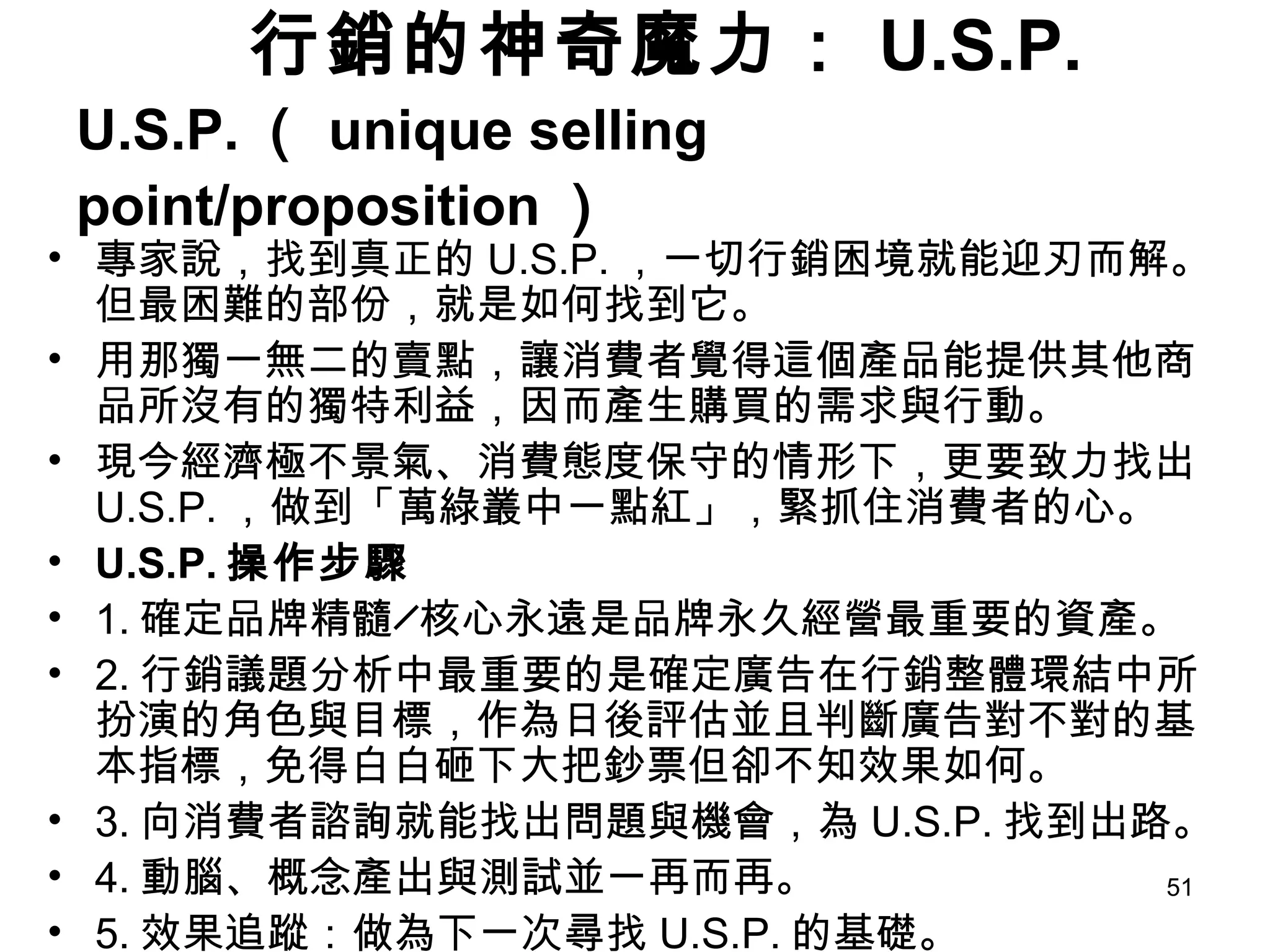 行銷的神奇魔力： U.S.P. U.S.P. （ unique selling point/proposition ） 專家說，找到真正的 U.S.P. ，一切行銷困境就能迎刃而解。但最困難的部份，就是如何找到它。  用那獨一無二的賣點，讓消費者覺得這個產品能提供其他商品所沒有的獨特利益，因而產生購買的需求與行動。  現今經濟極不景氣、消費態度保守的情形下，更要致力找出 U.S.P. ，做到「萬綠叢中一點紅」，緊抓住消費者的心。 U.S.P. 操作步驟 1. 確定品牌精髓╱核心永遠是品牌永久經營最重要的資產。 2. 行銷議題分析中最重要的是確定廣告在行銷整體環結中所扮演的角色與目標，作為日後評估並且判斷廣告對不對的基本指標，免得白白砸下大把鈔票但卻不知效果如何。 3. 向消費者諮詢就能找出問題與機會，為 U.S.P. 找到出路。 4. 動腦、概念產出與測試並一再而再。 5. 效果追蹤：做為下一次尋找 U.S.P. 的基礎。 