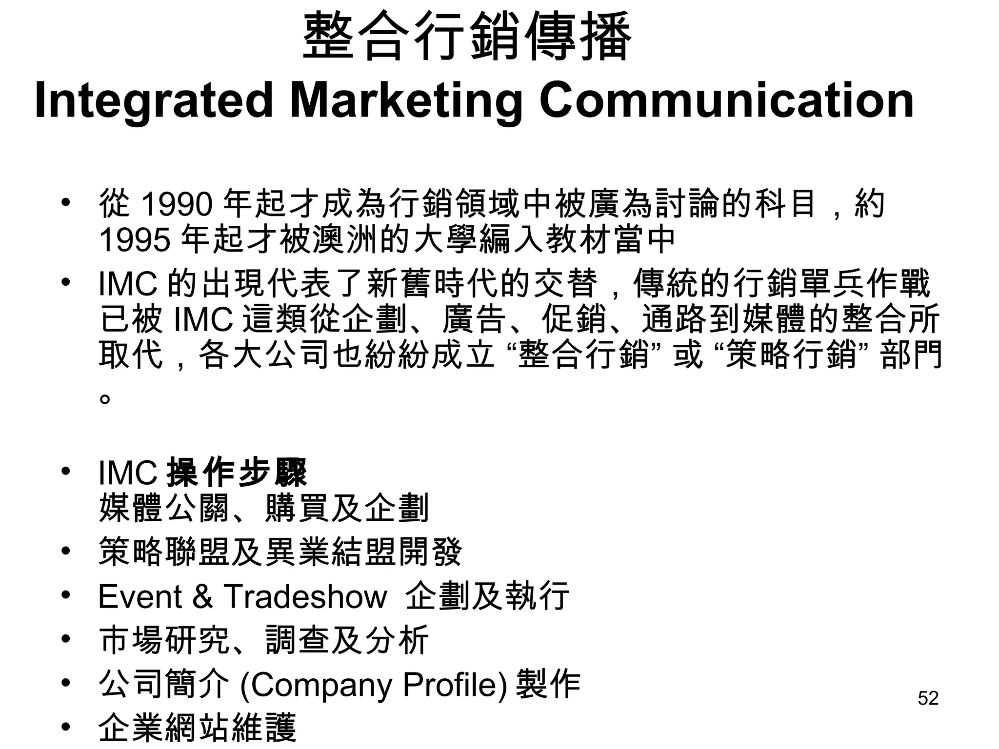 整合行銷傳播  Integrated Marketing Communication 從 1990 年起才成為行銷領域中被廣為討論的科目，約 1995 年起才被澳洲的大學編入教材當中  IMC 的出現代表了新舊時代的交替，傳統的行銷單兵作戰已被 IMC 這類從企劃、廣告、促銷、通路到媒體的整合所取代，各大公司也紛紛成立 “整合行銷” 或 “策略行銷” 部門。 IMC 操作步驟 媒體公關、購買及企劃  策略聯盟及異業結盟開發  Event & Tradeshow  企劃及執行  市場研究、調查及分析  公司簡介 (Company Profile) 製作  企業網站維護  產品 DM 製作 