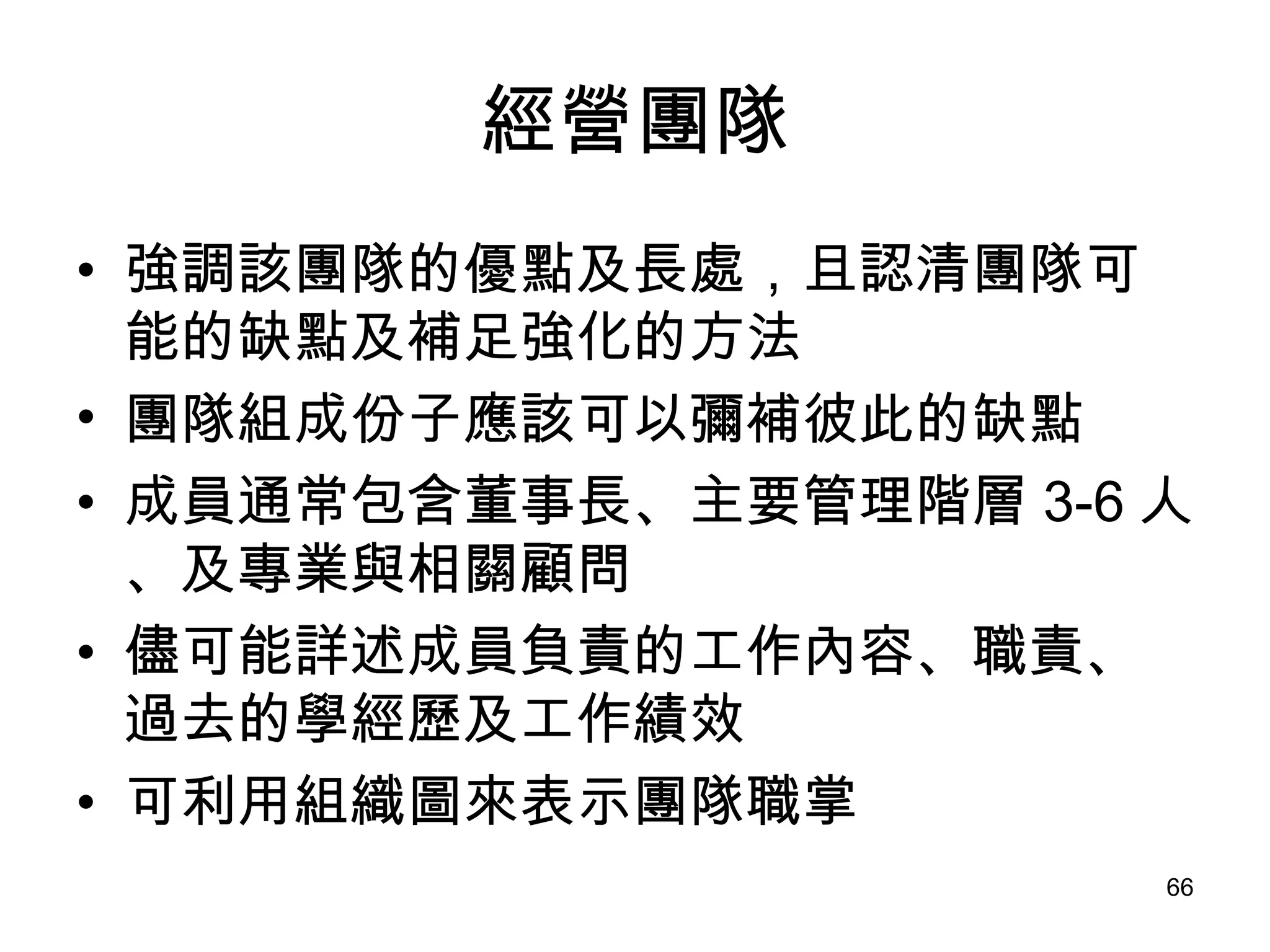 經營團隊 強調該團隊的優點及長處，且認清團隊可能的缺點及補足強化的方法 團隊組成份子應該可以彌補彼此的缺點 成員通常包含董事長、主要管理階層 3-6 人、及專業與相關顧問   儘可能詳述成員負責的工作內容、職責、過去的學經歷及工作績效 可利用組織圖來表示團隊職掌   