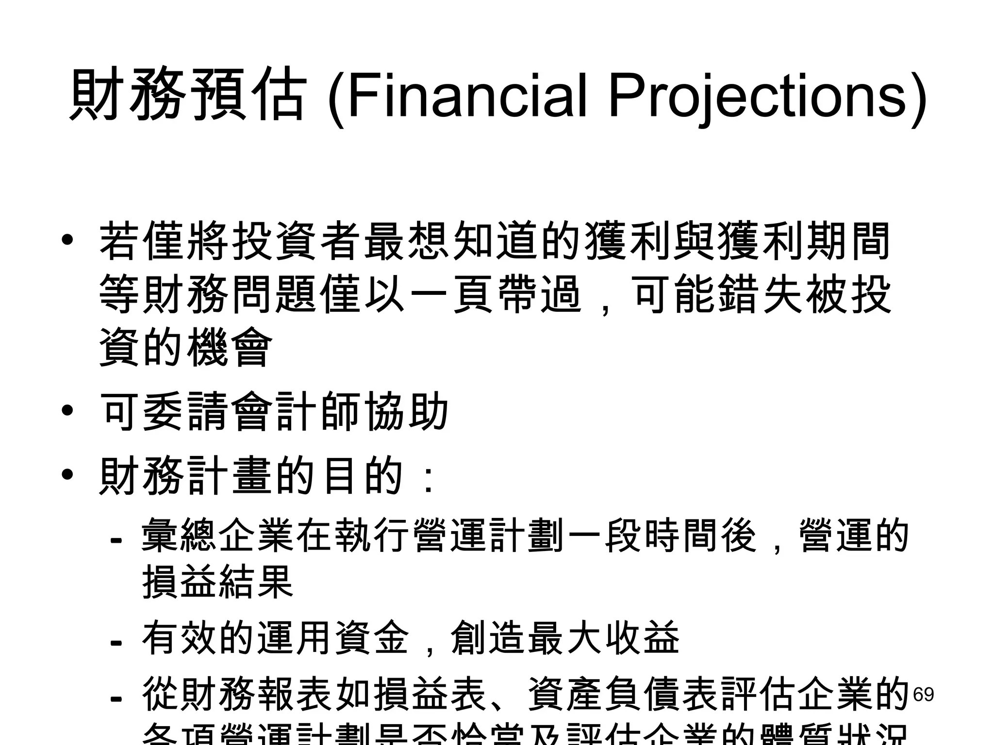 財務預估 (Financial Projections) 若僅將投資者最想知道的獲利與獲利期間等財務問題僅以一頁帶過，可能錯失被投資的機會 可委請會計師協助 財務計畫的目的： 彙總企業在執行營運計劃一段時間後，營運的損益結果   有效的運用資金，創造最大收益   從財務報表如損益表、資產負債表評估企業的各項營運計劃是否恰當及評估企業的體質狀況 