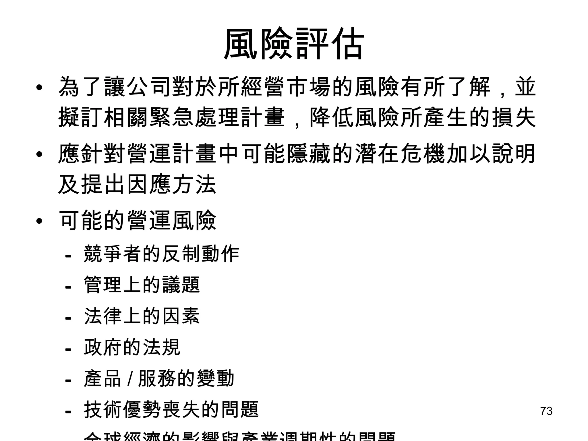 風險評估 為了讓公司對於所經營市場的風險有所了解，並擬訂相關緊急處理計畫，降低風險所產生的損失 應針對營運計畫中可能隱藏的潛在危機加以說明及提出因應方法 可能的營運風險 競爭者的反制動作   管理上的議題   法律上的因素   政府的法規   產品 / 服務的變動   技術優勢喪失的問題   全球經濟的影響與產業週期性的問題   