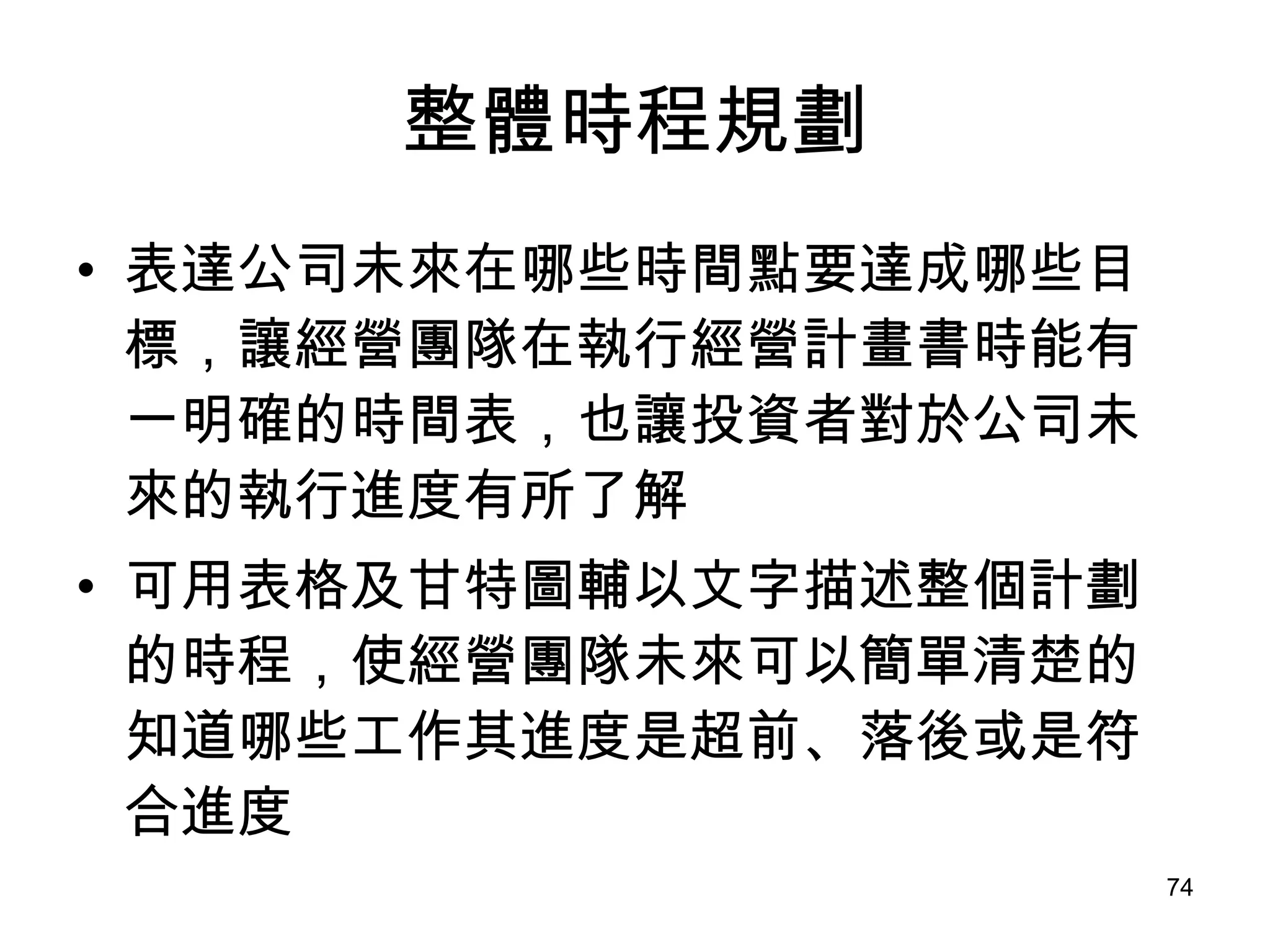 整體時程規劃 表達公司未來在哪些時間點要達成哪些目標，讓經營團隊在執行經營計畫書時能有一明確的時間表，也讓投資者對於公司未來的執行進度有所了解 可用表格及甘特圖輔以文字描述整個計劃的時程，使經營團隊未來可以簡單清楚的知道哪些工作其進度是超前、落後或是符合進度   