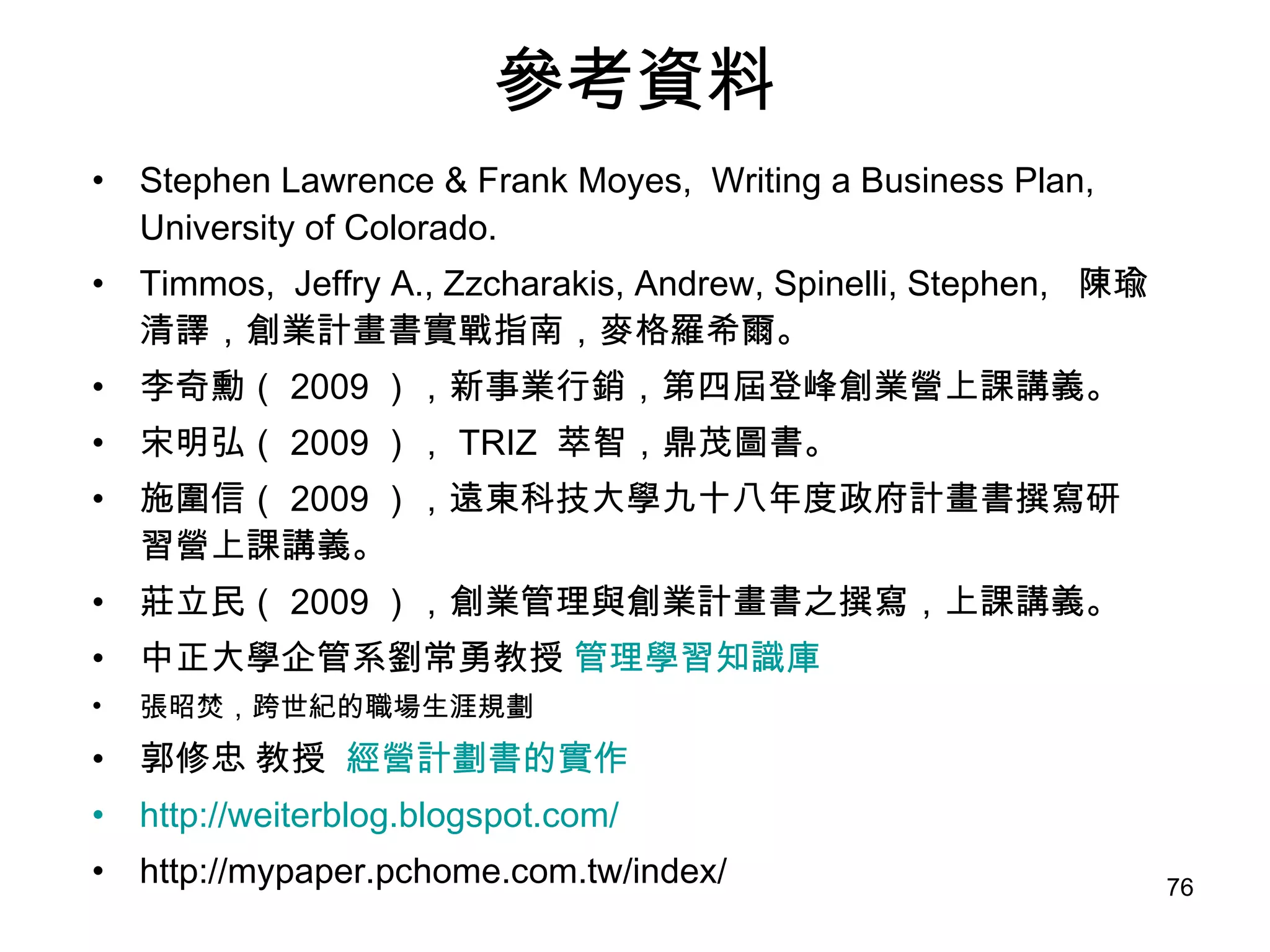參考資料 Stephen Lawrence & Frank Moyes,  Writing a Business Plan, University of Colorado. Timmos,  Jeffry A., Zzcharakis, Andrew, Spinelli, Stephen,  陳瑜清譯，創業計畫書實戰指南，麥格羅希爾。 李奇勳（ 2009 ），新事業行銷，第四屆登峰創業營上課講義。 宋明弘（ 2009 ）， TRIZ  萃智，鼎茂圖書。 施圍信（ 2009 ），遠東科技大學九十八年度政府計畫書撰寫研習營上課講義。 莊立民（ 2009 ），創業管理與創業計畫書之撰寫，上課講義。 中正大學企管系劉常勇教授  管理學習知識庫 張昭焚 ， 跨世紀的職場生涯規劃  郭修忠 教授  經營計劃書的實作 http://weiterblog.blogspot.com/ http://mypaper.pchome.com.tw/index/ 