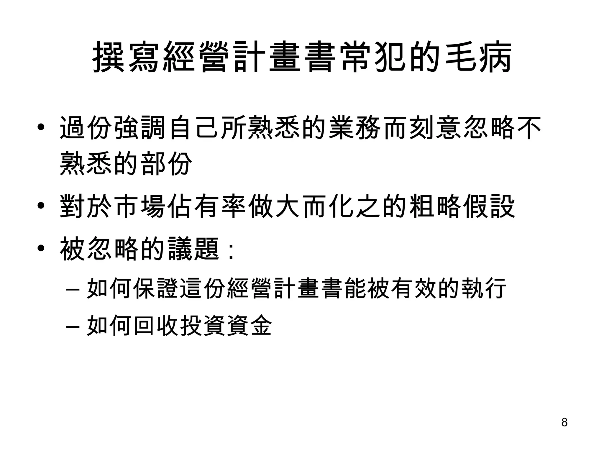 撰寫經營計畫書常犯的毛病 過份強調自己所熟悉的業務而刻意忽略不熟悉的部份  對於市場佔有率做大而化之的粗略假設  被忽略的議題 :  如何保證這份經營計畫書能被有效的執行 如何回收投資資金  