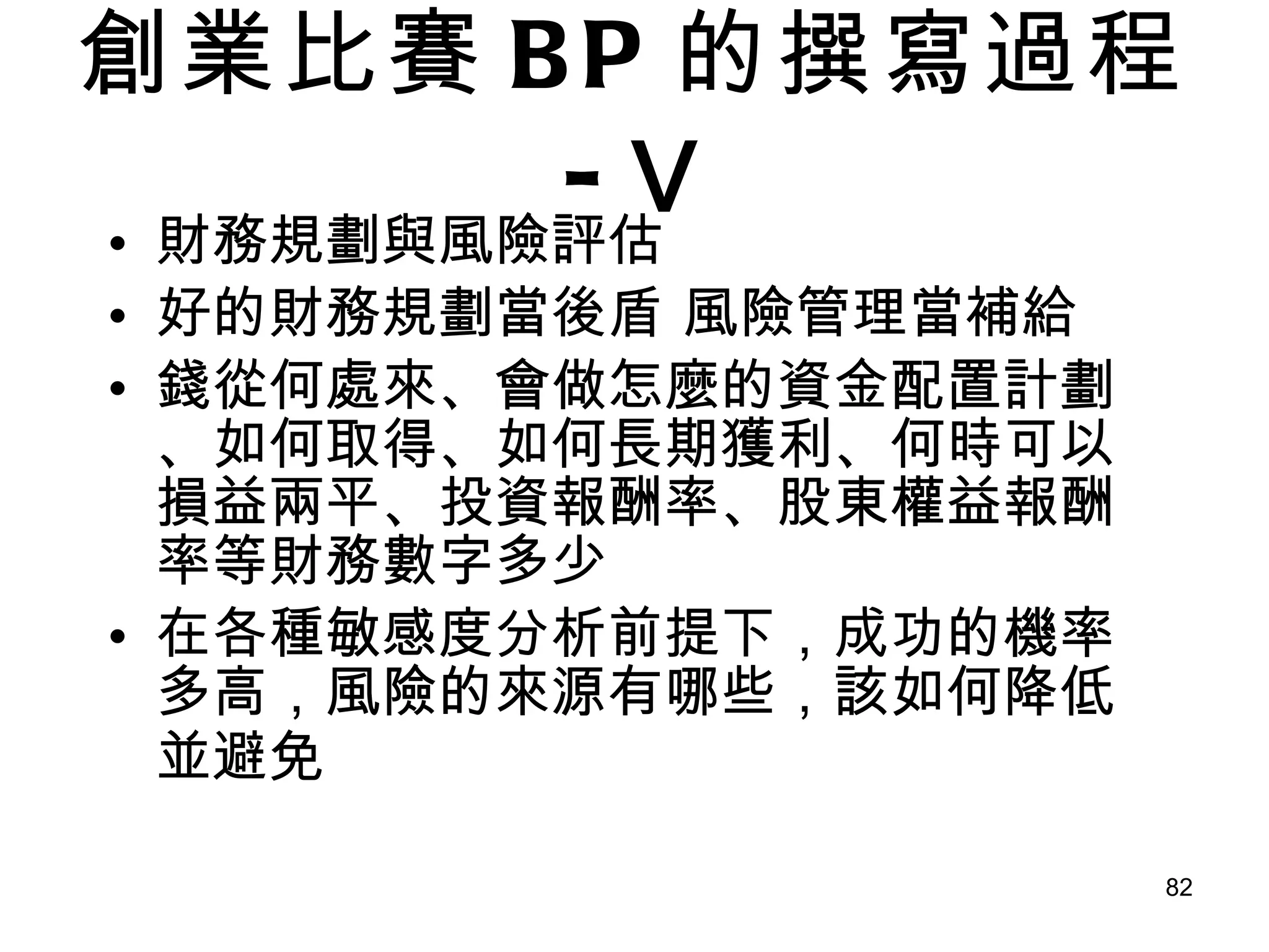 創業比賽 BP 的撰寫過程 - Ⅴ 財務規劃與風險評估 好的財務規劃當後盾 風險管理當補給 錢從何處來、會做怎麼的資金配置計劃、如何取得、如何長期獲利、何時可以損益兩平、投資報酬率、股東權益報酬率等財務數字多少  在各種敏感度分析前提下，成功的機率多高，風險的來源有哪些，該如何降低並避免   