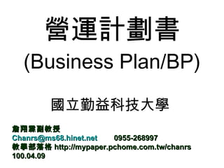 營運計劃書 (Business Plan/BP) 國立勤益科技大學  詹翔霖副教授 [email_address]   0955-268997 教學部落格 http://mypaper.pchome.com.tw/chanrs 100.04.09 