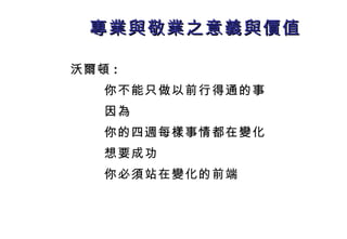 專業與敬業之意義與價值 沃爾頓 : 你不能只做以前行得通的事 因為 你的四週每樣事情都在變化 想要成功 你必須 站在變化的前端 