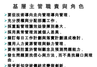 基 層 主 管 職 責 與 角 色 要從技術導向走向管理導向管理 . 充分授權與分配部屬工作 . 採重點管理讓效益發揮到最大 . 採用異常管理消滅個人差異 . 擬訂每日工作計劃與落實計劃達成檢討 . 擅用人力資源管理與餘力管理 . 要有預防重於管制觀念及預測問題能力 . 發生問題要找信心與方法 , 而不是找藉口與理由 . 接受新知突破傳統求變與創新 . 
