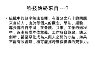 科技始終來自 ---? 組織中的效率無法發揮，有百分之八十的問題來自於人，由於每個人的觀念、想法、經驗、專長都各自不同，在會議、共事、工作的過程中，逐漸形成本位主義、工作各自為政、缺乏創新，甚至惡化成為人與人之間的心結，如果不能有效處理，極可能拖垮整個組織的競爭力。 