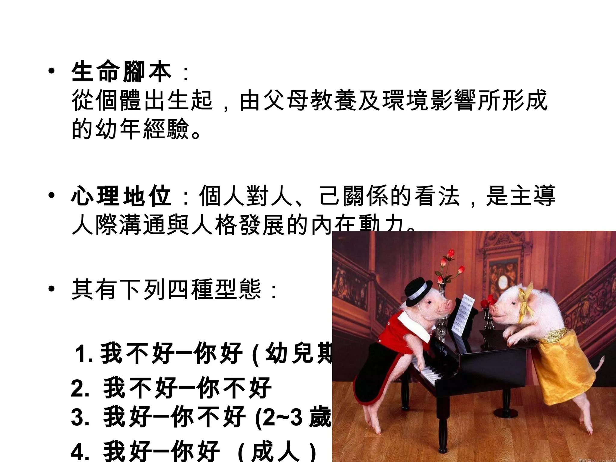 生命腳本 ： 從個體出生起，由父母教養及環境影響所形成的幼年經驗。 心理地位 ：個人對人、己關係的看法，是主導人際溝通與人格發展的內在動力。 其有下列四種型態： 1. 我不好─你好 ( 幼兒期 ) 2.  我不好─你不好 3.  我好─你不好 (2~3 歲 ) 4.  我好─你好  ( 成人 ) 