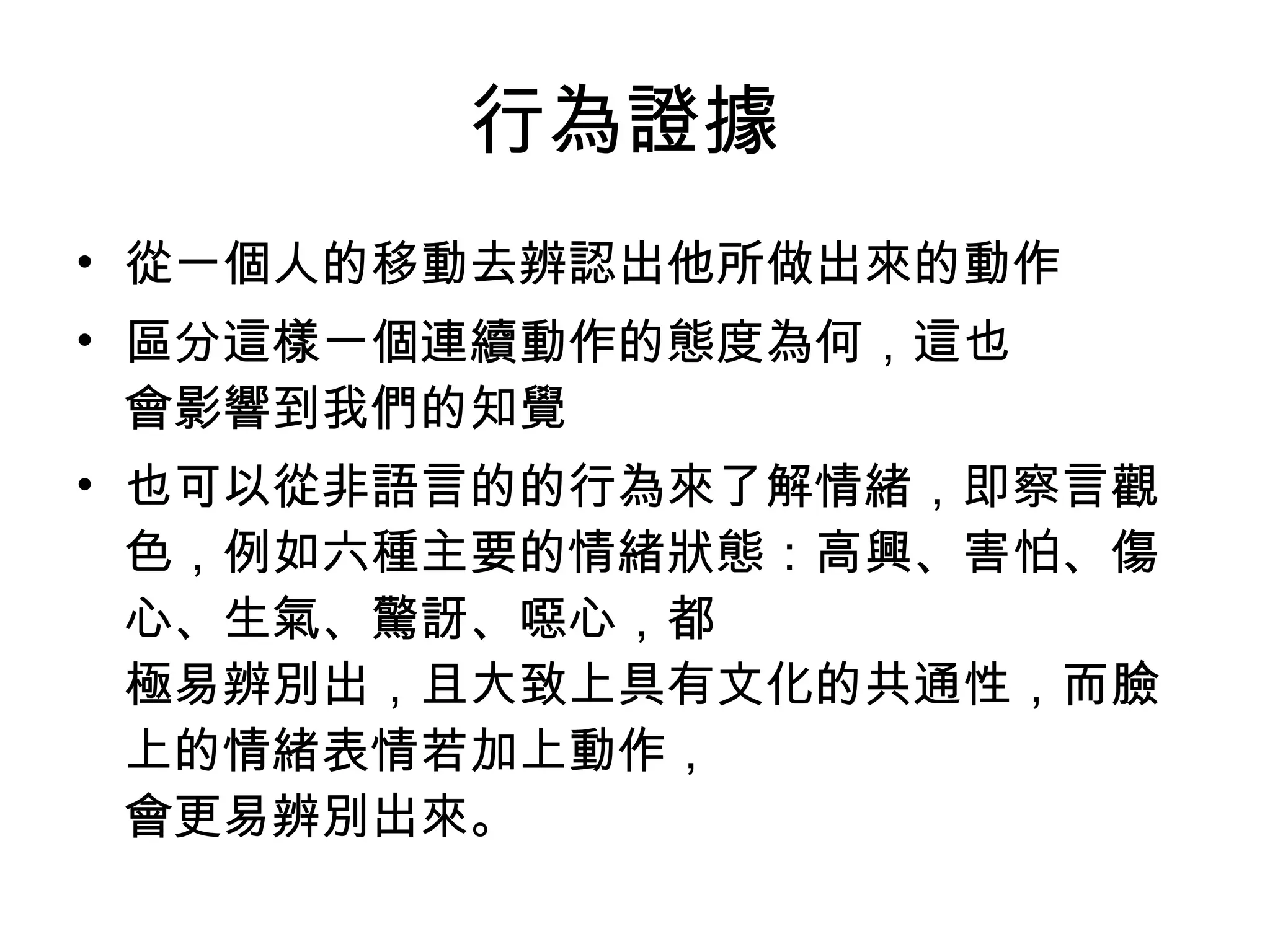 行為證據  從一個人的移動去辨認出他所做出來的動作  區分這樣一個連續動作的態度為何，這也  會影響到我們的知覺  也可以從非語言的的行為來了解情緒，即察言觀  色，例如六種主要的情緒狀態：高興、害怕、傷心、生氣、驚訝、噁心，都  極易辨別出，且大致上具有文化的共通性，而臉上的情緒表情若加上動作，  會更易辨別出來。  