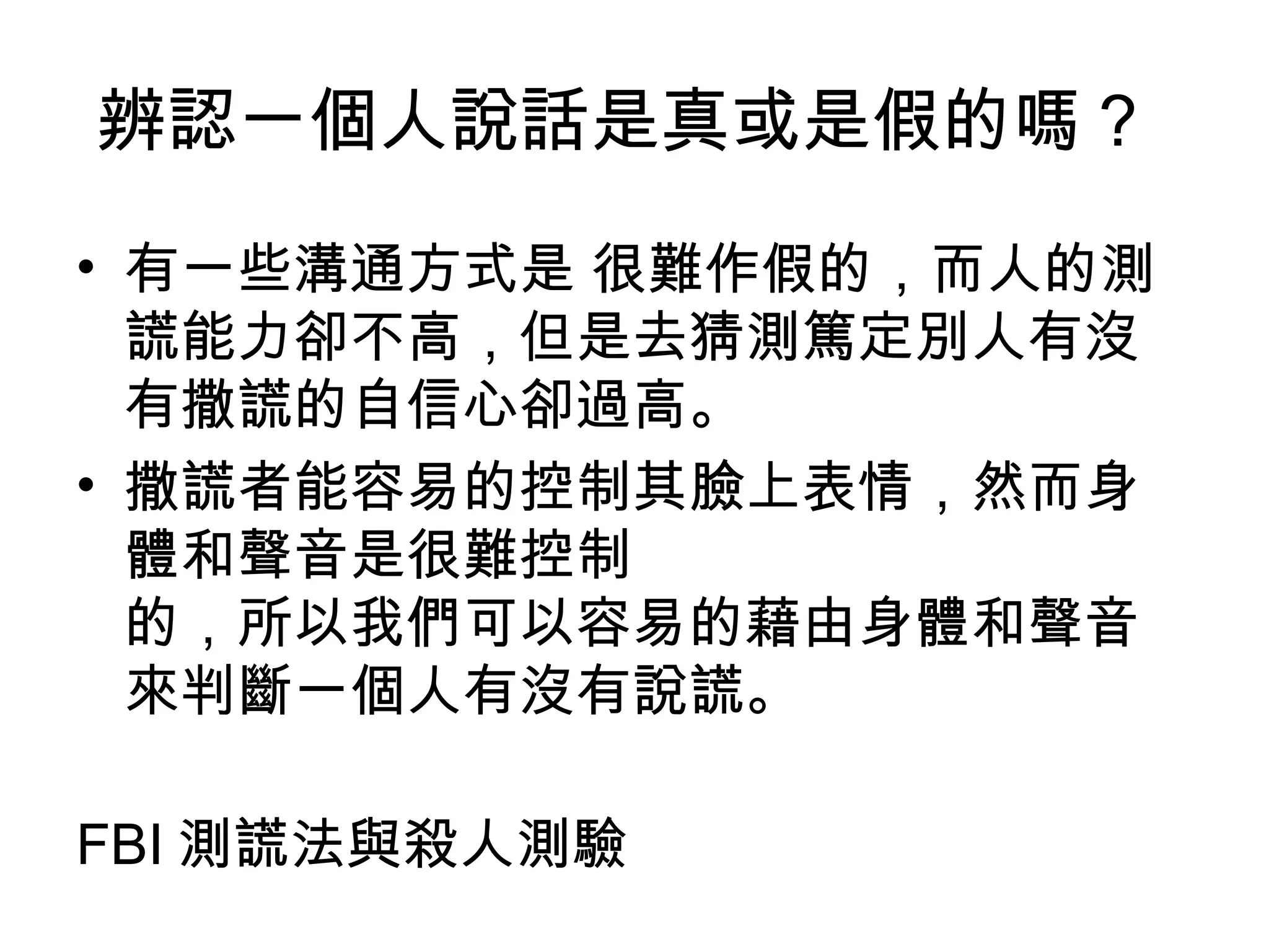 辨認一個人說話是真或是假的嗎？  有一些溝通方式是 很難作假的，而人的測謊能力卻不高，但是去猜測篤定別人有沒有撒謊的自信心卻過高。 撒謊者能容易的控制其臉上表情，然而身體和聲音是很難控制  的，所以我們可以容易的藉由身體和聲音來判斷一個人有沒有說謊。 FBI 測謊法與殺人測驗 