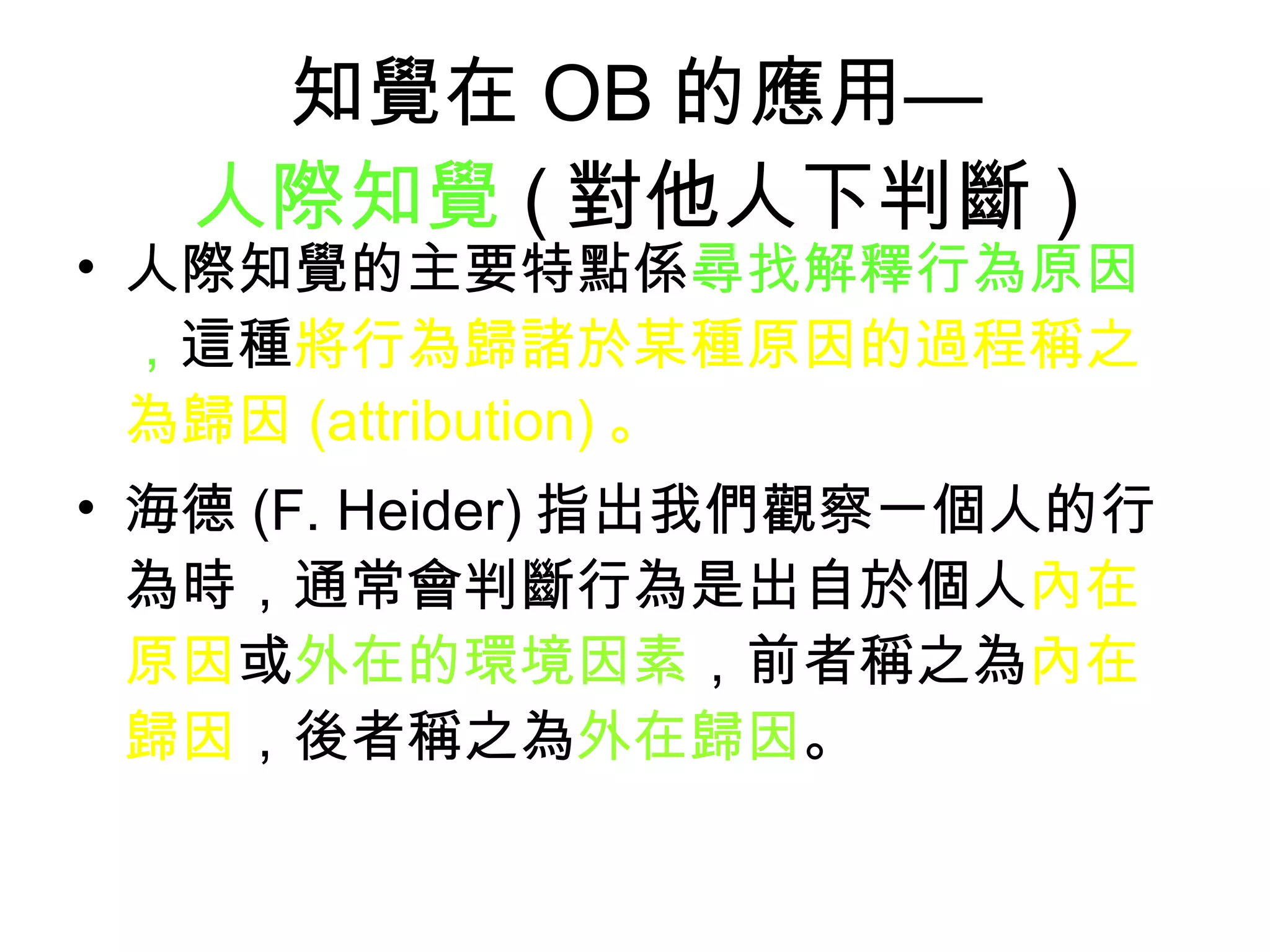 知覺在 OB 的應用— 人際知覺 ( 對他人下判斷 ) 人際知覺的主要特點係 尋找解釋行為原因， 這種 將行為歸諸於某種原因的過程稱之為歸因 (attribution) 。 海德 (F. Heider) 指出我們觀察一個人的行為時，通常會判斷行為是出自於個人 內在原因 或 外在的環境因素 ，前者稱之為 內在歸因 ，後者稱之為 外在歸因 。  