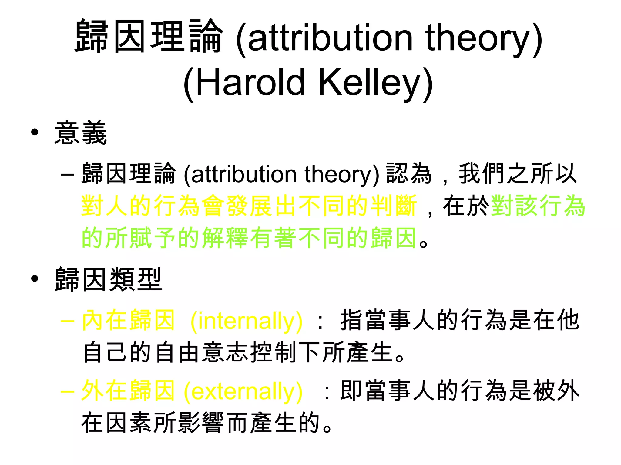 歸因理論 (attribution theory) (Harold Kelley) 意義 歸因理論 (attribution theory) 認為，我們之所以 對人的行為會發展出不同的判斷 ，在於 對該行為的所賦予的解釋有著不同的歸因 。 歸因類型 內在歸因  (internally) ： 指當事人的行為是在他自己的自由意志控制下所產生。 外在歸因 (externally)   ：即當事人的行為是被外在因素所影響而產生的。  