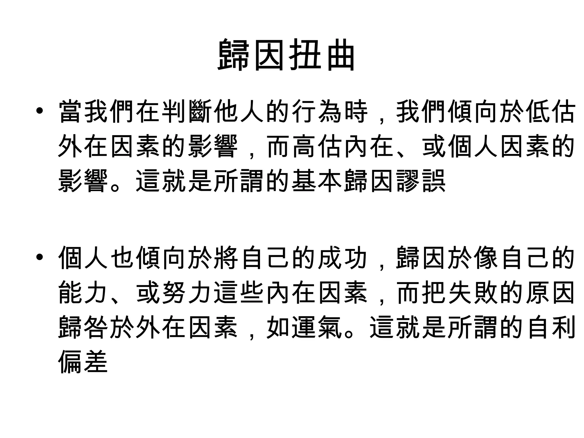 歸因扭曲  當我們在判斷他人的行為時，我們傾向於低估外在因素的影響，而高估內在、或個人因素的影響。這就是所謂的基本歸因謬誤 個人也傾向於將自己的成功，歸因於像自己的能力、或努力這些內在因素，而把失敗的原因歸咎於外在因素，如運氣。這就是所謂的自利偏差  