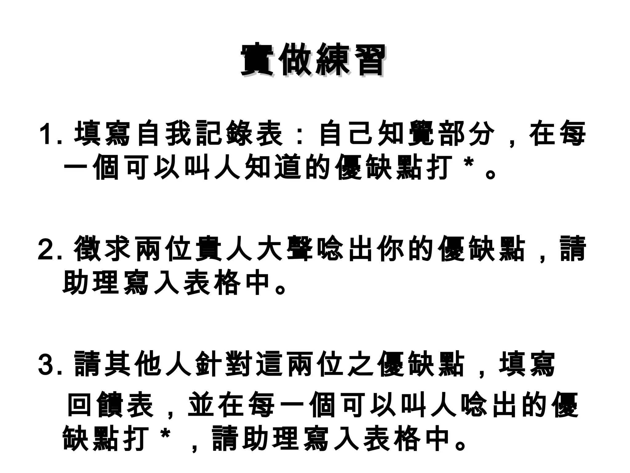 實做練習 1. 填寫自我記錄表：自己知覺部分，在每一個可以叫人知道的優缺點打 * 。 2. 徵求兩位貴人大聲唸出你的優缺點，請助理寫入表格中。 3. 請其他人針對這兩位之優缺點，填寫 回饋表，並在每一個可以叫人唸出的優缺點打 * ，請助理寫入表格中。 