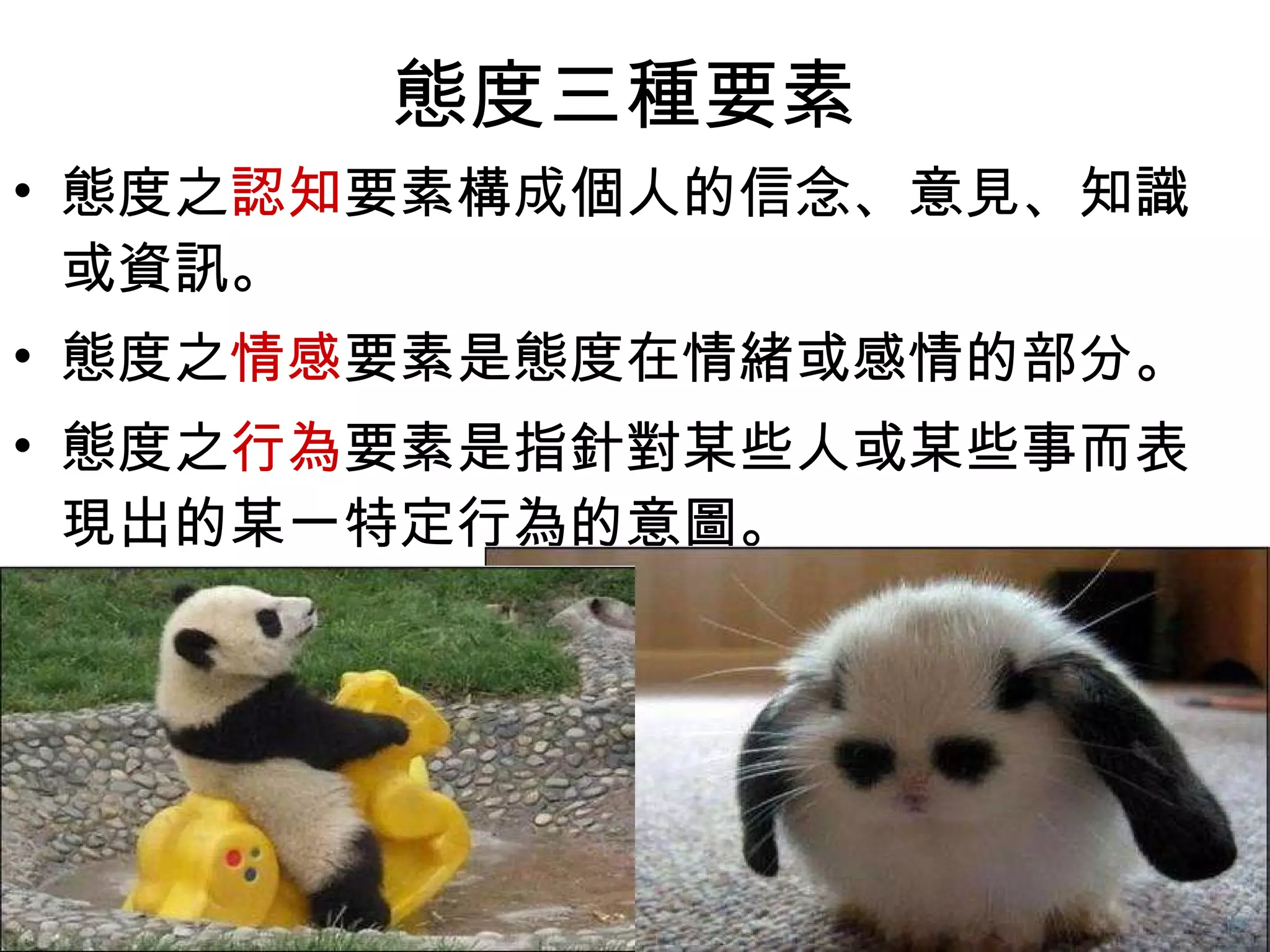 態度三種要素  態度之 認知 要素構成個人的信念、意見、知識或資訊。  態度之 情感 要素是態度在情緒或感情的部分。  態度之 行為 要素是指針對某些人或某些事而表現出的某一特定行為的意圖。  