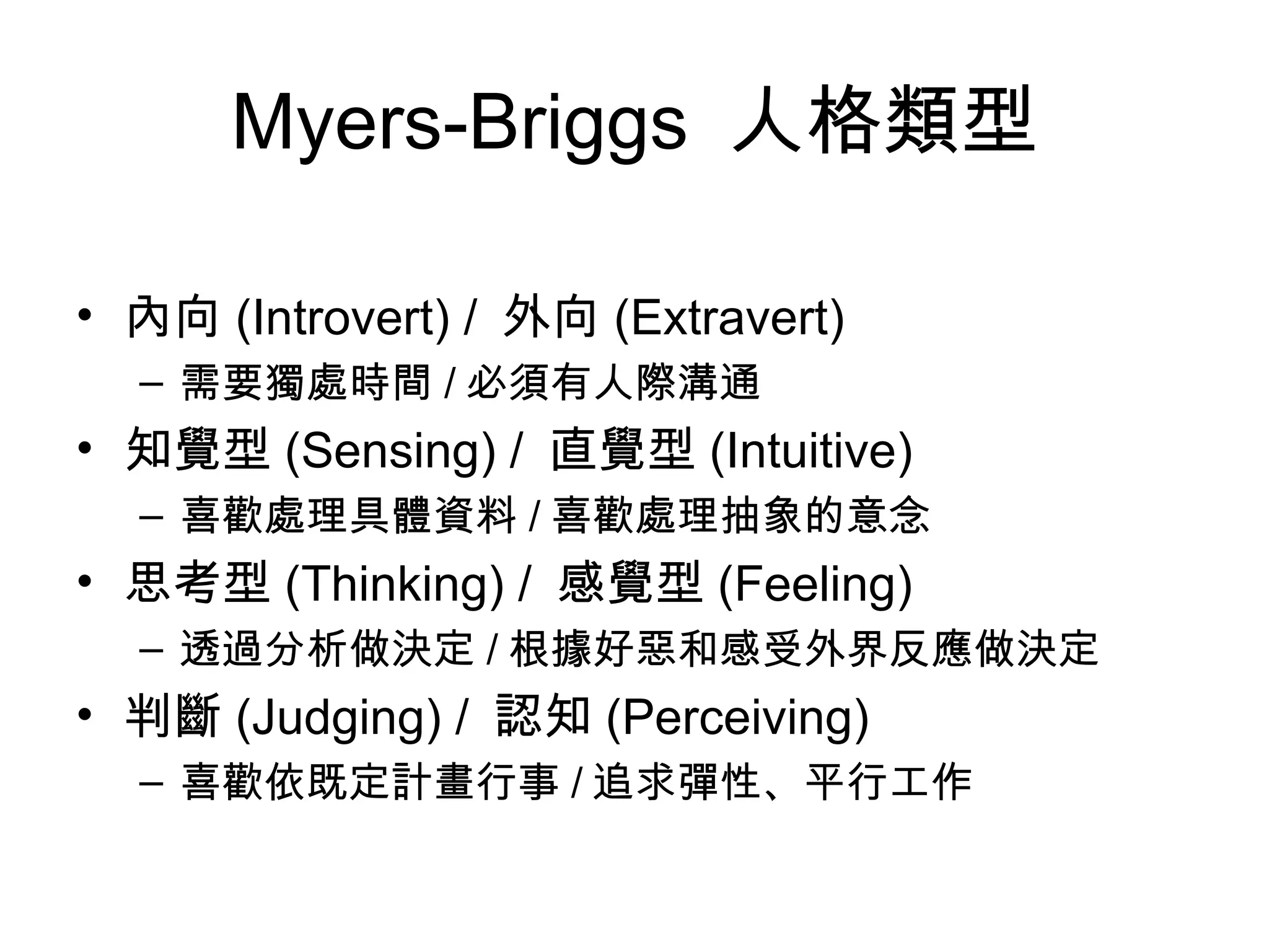 Myers-Briggs  人格類型  內向 (Introvert) /  外向 (Extravert)  需要獨處時間 / 必須有人際溝通 知覺型 (Sensing) /  直覺型 (Intuitive)  喜歡處理具體資料 / 喜歡處理抽象的意念 思考型 (Thinking) /  感覺型 (Feeling)  透過分析做決定 / 根據好惡和感受外界反應做決定 判斷 (Judging) /  認知 (Perceiving)  喜歡依既定計畫行事 / 追求彈性、平行工作 