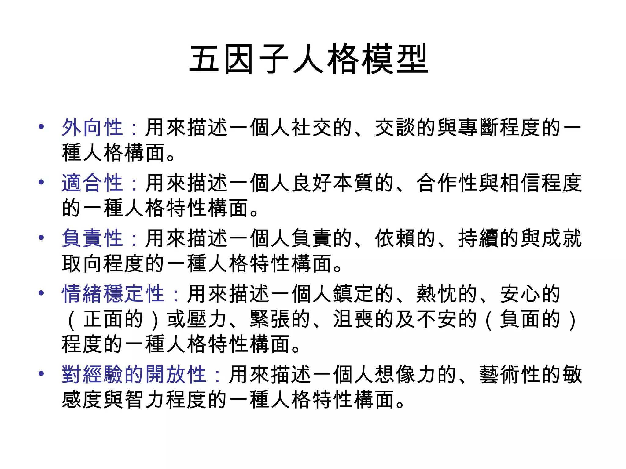 五因子人格模型  外向性： 用來描述一個人社交的、交談的與專斷程度的一種人格構面。 適合性： 用來描述一個人良好本質的、合作性與相信程度的一種人格特性構面。 負責性： 用來描述一個人負責的、依賴的、持續的與成就取向程度的一種人格特性構面。 情緒穩定性： 用來描述一個人鎮定的、熱忱的、安心的（正面的）或壓力、緊張的、沮喪的及不安的（負面的）程度的一種人格特性構面。 對經驗的開放性： 用來描述一個人想像力的、藝術性的敏感度與智力程度的一種人格特性構面。  
