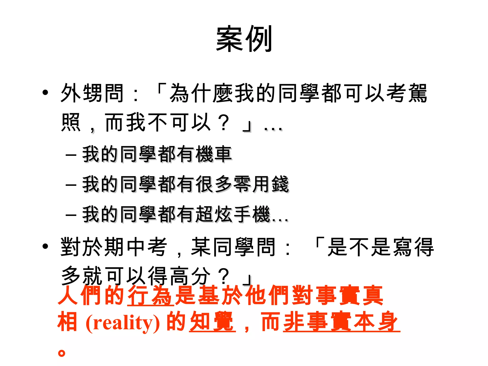 案例 外甥問：「為什麼我的同學都可以考駕照 ， 而我不可以 ?  」… 我的同學都有機車 我的同學都有很多零用錢 我的同學都有超炫手機… 對於期中考，某同學問： 「是不是寫得多就可以得高分 ?  」 人們的 行為 是基於他們對事實真相 (reality) 的 知覺 ，而 非事實本身 。 