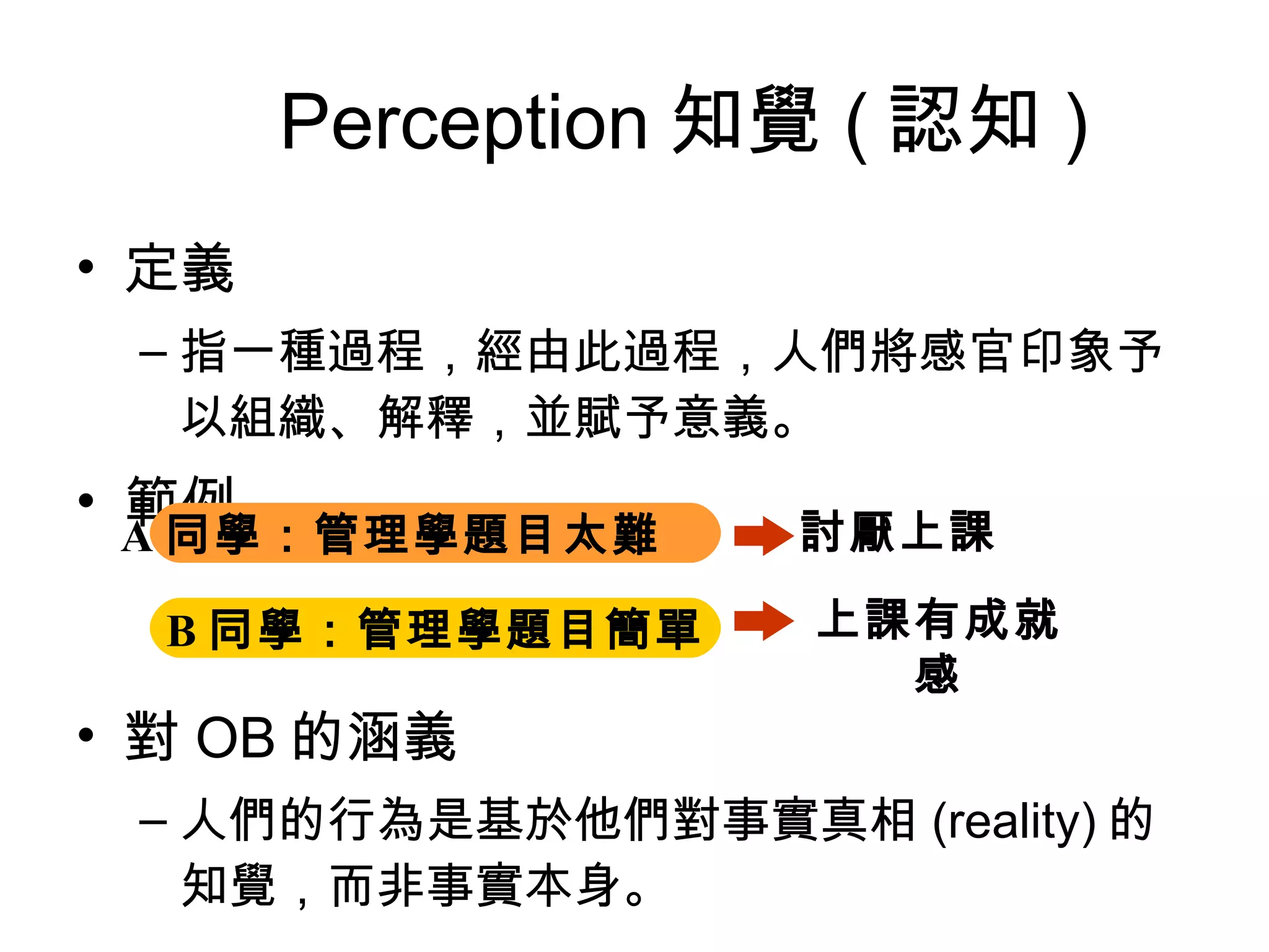　 Perception 知覺 ( 認知 ) 定義 指一種過程，經由此過程，人們將感官印象予以組織、解釋，並賦予意義。 範例 對 OB 的涵義 人們的行為是基於他們對事實真相 (reality) 的知覺，而非事實本身。 A 同學：管理學題目太難   B 同學：管理學題目簡單 討厭上課 上課有成就感 
