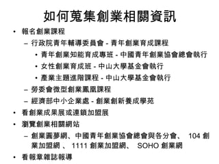 如何蒐集創業相關資訊 報名創業課程 行政院青年輔導委員會 - 青年創業育成課程 青年創業知能育成專班 - 中國青年創業協會總會執行 女性創業育成班 - 中山大學基金會執行 產業主題進階課程 - 中山大學基金會執行 勞委會微型創業鳳凰課程 經濟部中小企業處 - 創業創新養成學苑 看創業成果展或連鎖加盟展 瀏覽創業相關網站 創業圓夢網、中國青年創業協會總會與各分會、  104 創業加盟網 、 1111 創業加盟網、  SOHO 創業網  看報章雜誌報導 電視創業達人秀 