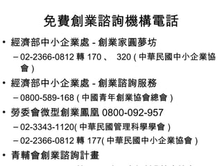 免費創業諮詢機構電話 經濟部中小企業處 - 創業家圓夢坊 02-2366-0812 轉 170 、  320 ( 中華民國中小企業協會 ) 經濟部中小企業處 - 創業諮詢服務 0800-589-168 ( 中國青年創業協會總會 ) 勞委會微型創業鳳凰 0800-092-957 02-3343-1120( 中華民國管理科學學會 ) 02-2366-0812 轉 177( 中華民國中小企業協會 ) 青輔會創業諮詢計畫 02-2322-8558 轉 320 ( 中國青年創業協會總會 ) 