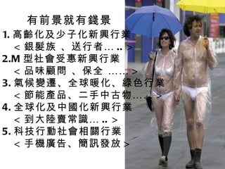 1. 高齡化及少子化新興行業 < 銀髮族 、送行者… .. > 2.M 型社會受惠新興行業 < 品味顧問 、保全 …… > 3. 氣候變遷、全球暖化、綠色行業 < 節能產品、二手中古物…… > 4. 全球化及中國化新興行業 < 到大陸賣常識… .. > 5. 科技行動社會相關行業 < 手機廣告、簡訊發放 > 有前景就有錢景 