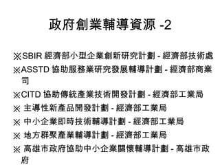 政府創業輔導資源 -2 ※ SBIR 經濟部小型企業創新研究計劃 - 經濟部技術處 ※ ASSTD 協助服務業研究發展輔導計劃 - 經濟部商業司 ※ CITD 協助傳統產業技術開發計劃 - 經濟部工業局 ※ 主導性新產品開發計劃 - 經濟部工業局 ※ 中小企業即時技術輔導計劃 - 經濟部工業局 ※ 地方群聚產業輔導計劃 - 經濟部工業局 ※ 高雄市政府協助中小企業關懷輔導計劃 - 高雄市政府 