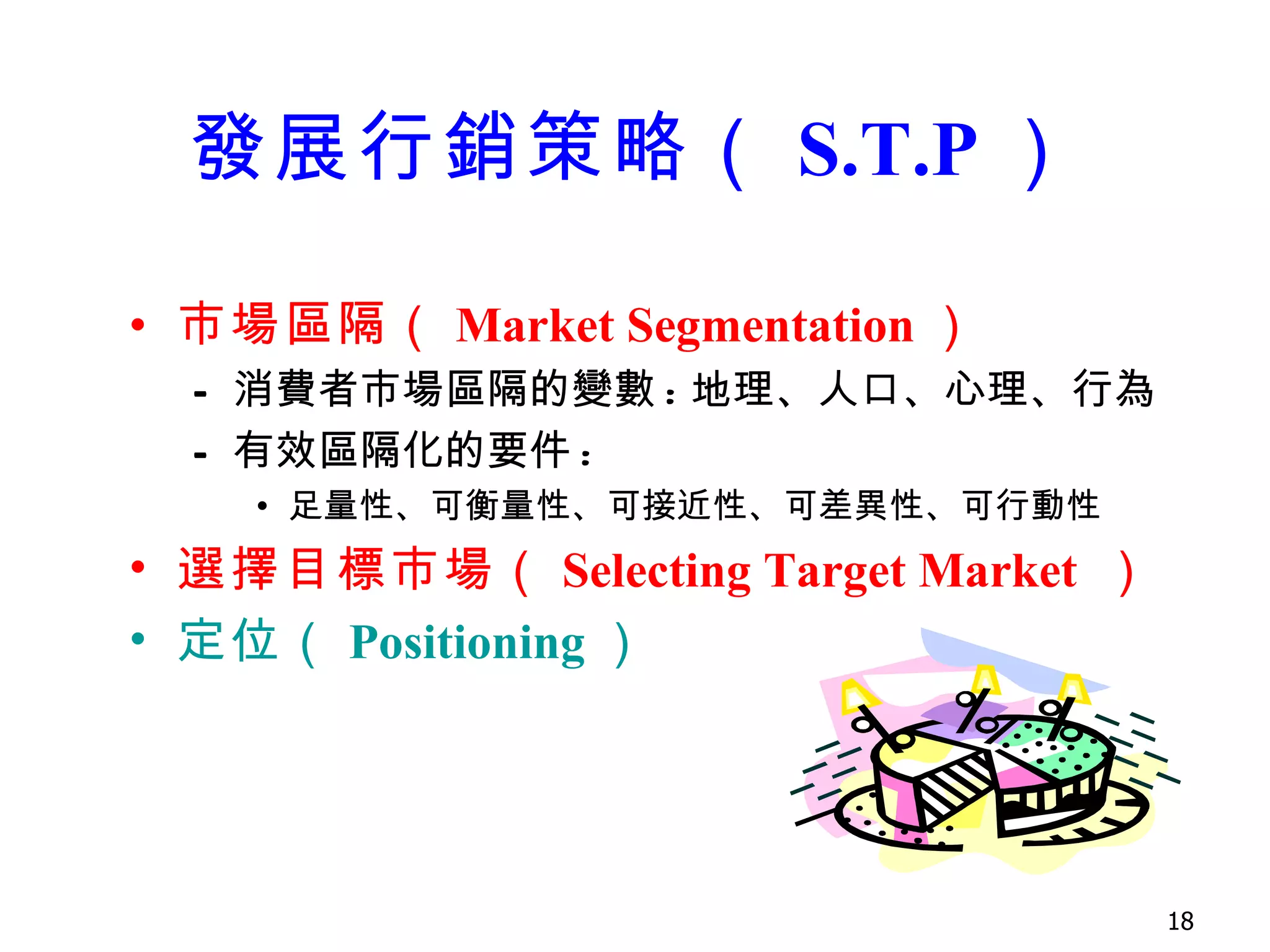 發展行銷策略 （ S.T.P ） 市場區隔 （ Market Segmentation ） 消費者市場區隔的變數 : 地理、人口、心理、行為 有效區隔化的要件 : 足量性、可衡量性、可接近性、可差異性、可行動性 選擇目標 市場 （ Selecting Target Market  ） 定位（ Positioning ） 