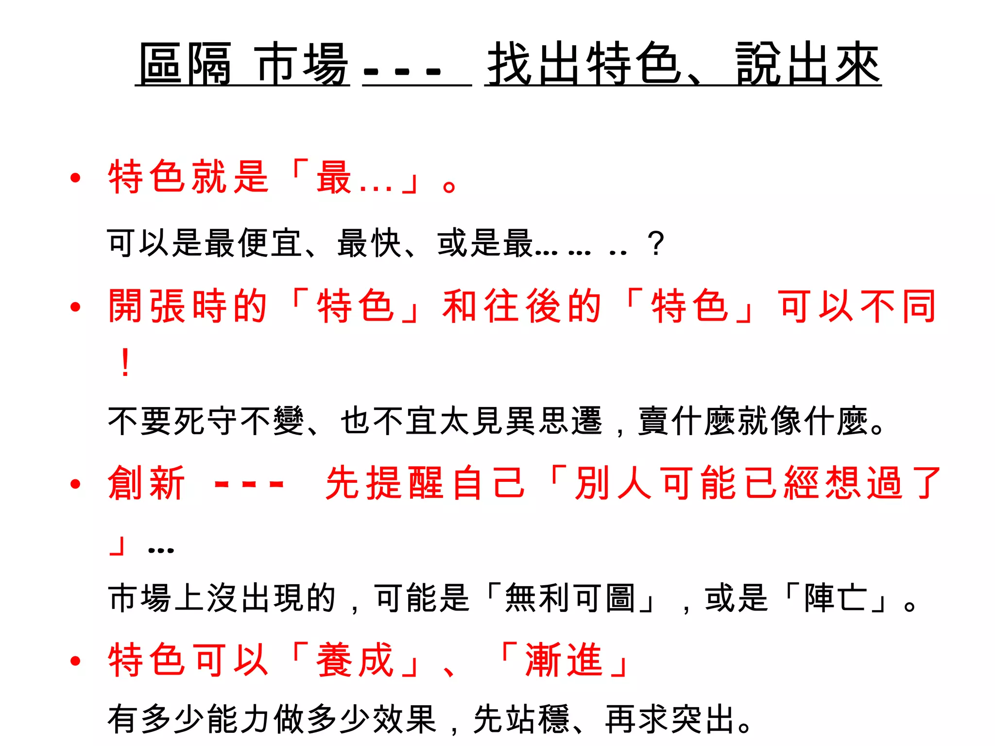 區隔 市場 ---  找出特色、說出來 特色就是「最…」 。 可以是最便宜、最快、或是最…… .. ？ 開張時的「特色」和往後的「特色」可以不同！ 不要死守不變、也不宜太見異思遷，賣什麼就像什麼。  創新  ---  先提醒自己「別人可能已經想過了」 … 市場上沒出現的，可能是「無利可圖」，或是「陣亡」。 特色可以「養成」、「漸進」 有多少能力做多少效果，先站穩、再求突出。 用一句話介紹出來 易懂 / 易記 / 易知 / 易說 / 易聽 / 易看 