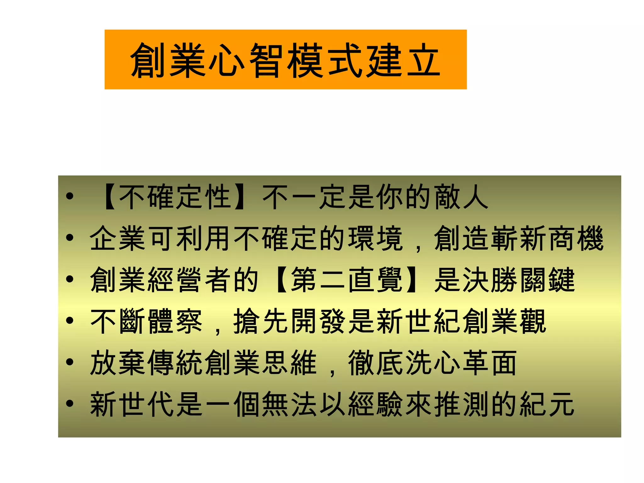 創業心智模式建立 【不確定性】不一定是你的敵人 企業可利用不確定的環境，創造嶄新商機 創業經營者的【第二直覺】是決勝關鍵 不斷體察，搶先開發是新世紀創業觀 放棄傳統創業思維，徹底洗心革面 新世代是一個無法以經驗來推測的紀元 