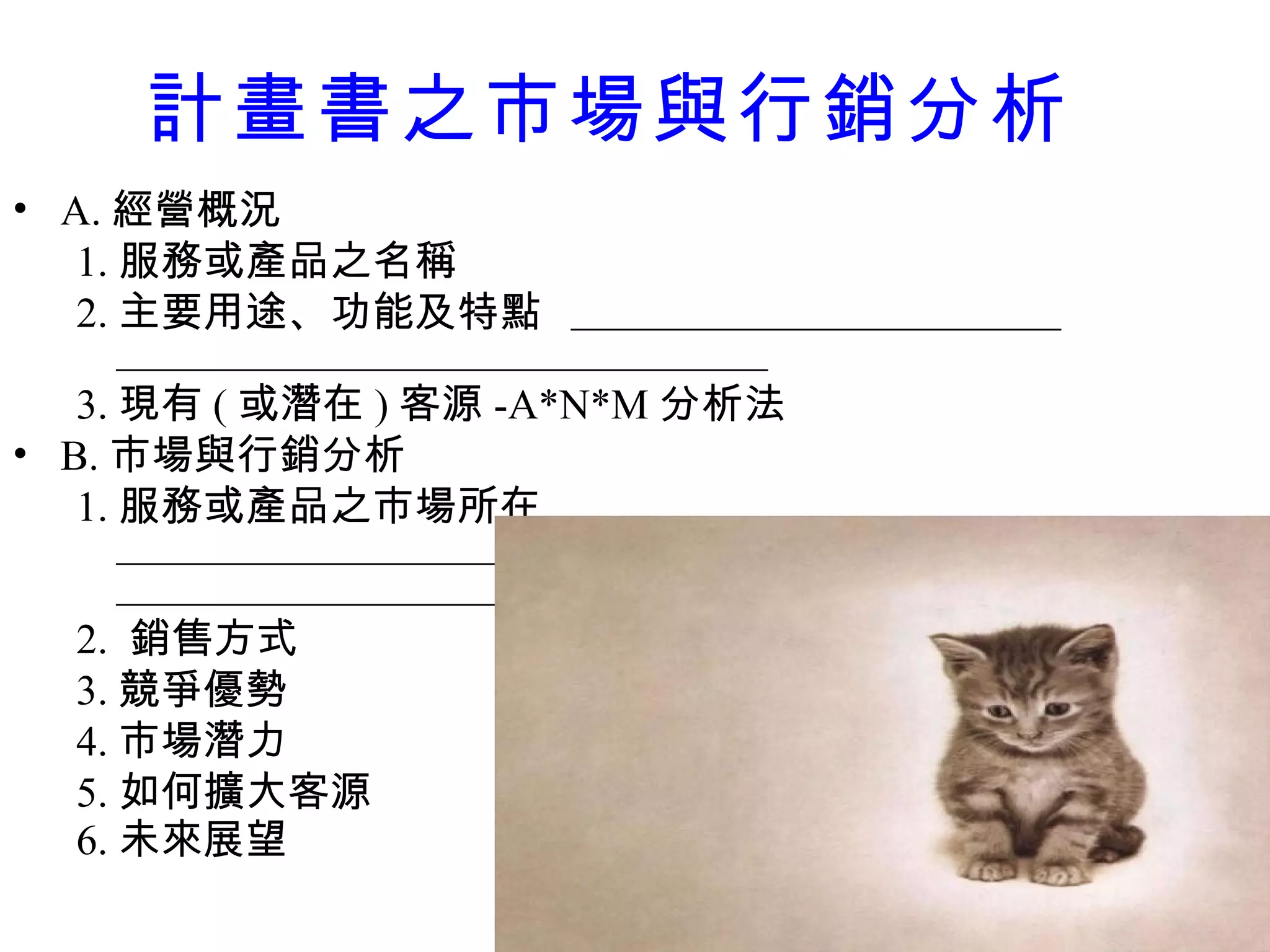 計畫書之 市場與行銷分析 A. 經營概況 1. 服務或產品之名稱 2. 主要用途、功能及特點  3. 現有 ( 或潛在 ) 客源 -A*N*M 分析法 B. 市場與行銷分析 1. 服務或產品之市場所在   2.  銷售方式 3. 競爭優勢 4. 市場潛力 5. 如何擴大客源 6. 未來展望   